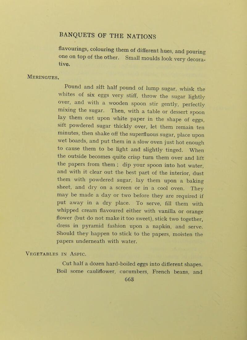 flavourings, colouring them of different hues, and pouring one on top of the other. Small moulds look very decora- tive. Meringues. Pound and sift half pound of lump sugar, whisk the whites of six eggs very stiff, throw the sugar lightly over, and with a wooden spoon stir gently, perfectly mixing the sugar. Then, with a table or dessert spoon lay them out upon white paper in the shape of eggs, sift powdered sugar thickly over, let them remain ten minutes, then shake off the superfluous sugar, place upon wet boards, and put them in a slow oven just hot enough to cause them to be light and slightly tinged. When the outside becomes quite crisp turn them over and lift the papers from them ; dip your spoon into hot water, and with it clear out the best part of the interior, dust them with powdered sugar, lay them upon a baking sheet, and dry on a screen or in a cool oven. They may be made a day or two before they are required if put away in a dry place. To serve, fill them with whipped cream flavoured either with vanilla or orange flower (but do not make it too sweet), stick two together, dress in pyramid fashion upon a napkin, and serve. Should they happen to stick to the papers, moisten the papers underneath with water. Vegetables in Aspic. Cut half a dozen hard-boiled eggs into different shapes. Boil some cauliflower, cucumbers, French beans, and