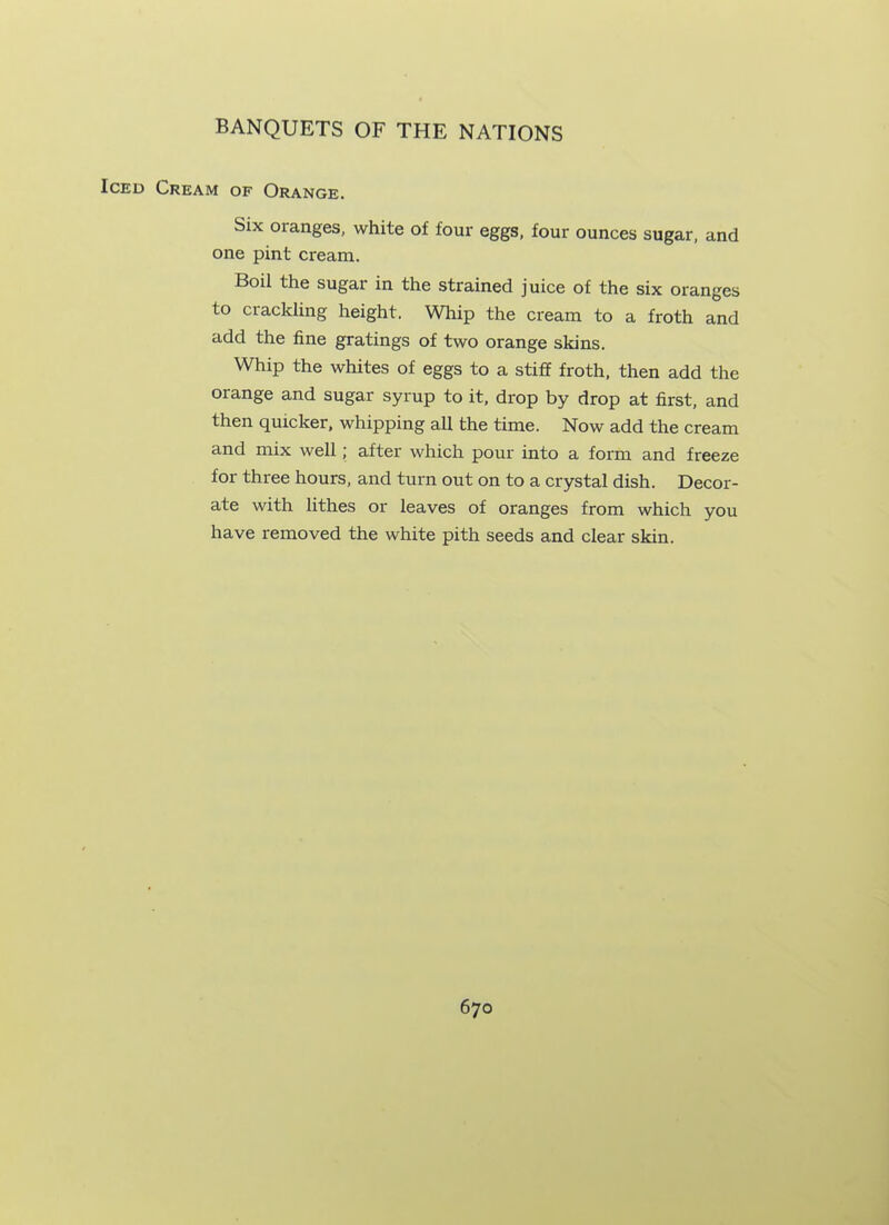 Iced Cream of Orange. Six oranges, white of four eggs, four ounces sugar, and one pint cream. Boil the sugar in the strained juice of the six oranges to crackling height. Whip the cream to a froth and add the fine gratings of two orange skins. Whip the whites of eggs to a stiff froth, then add the orange and sugar syrup to it, drop by drop at first, and then quicker, whipping all the time. Now add the cream and mix well ; after which pour into a form and freeze for three hours, and turn out on to a crystal dish. Decor- ate with lithes or leaves of oranges from which you have removed the white pith seeds and clear skin.