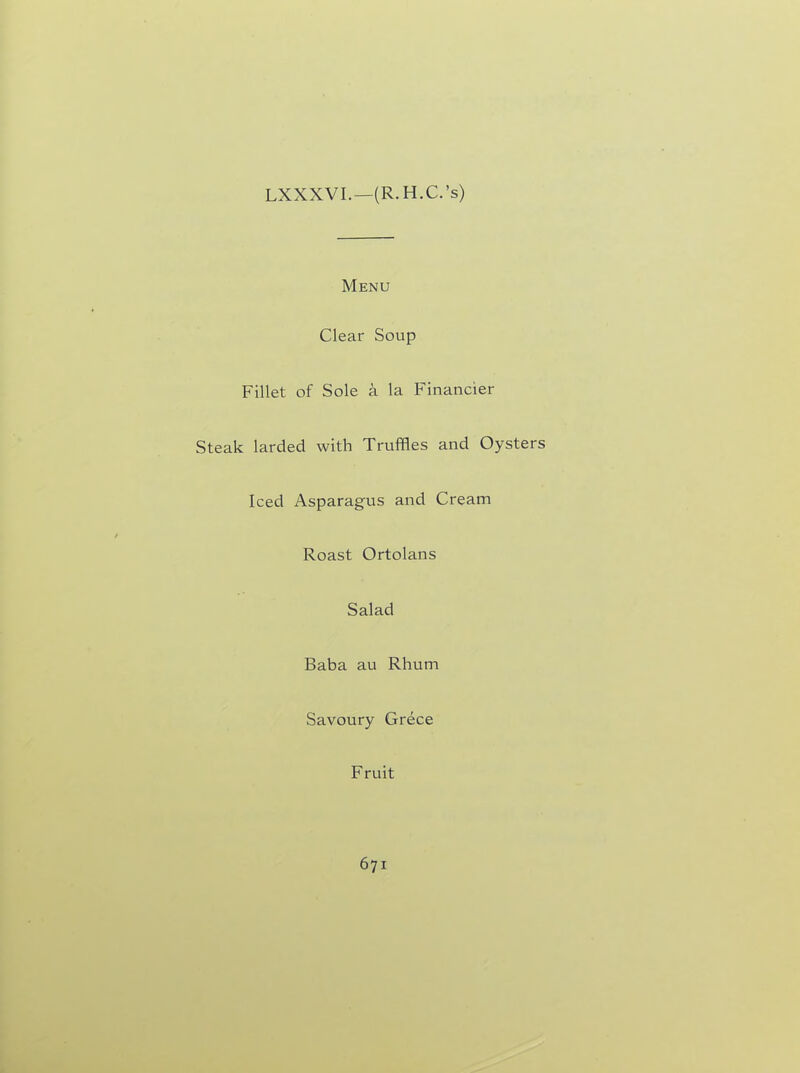 LXXXVI.—(R. H.C.’s) Menu Clear Soup Fillet of Sole k la Financier Steak larded with Truffles and Oysters Iced Asparagus and Cream Roast Ortolans Salad Baba au Rhum Savoury Grece F ruit