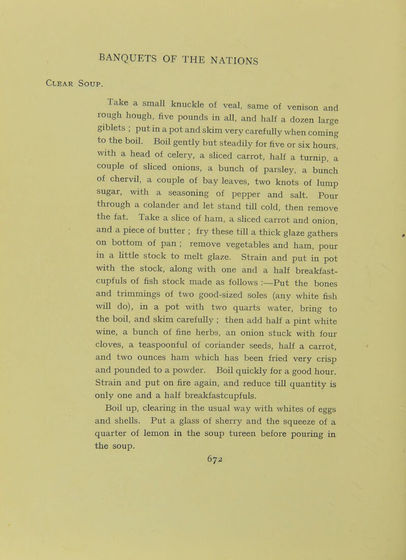 Clear Soup. Take a small knuckle of veal, same of venison and rough hough, five pounds in all, and half a dozen large giblets ; put in a pot and skim very carefully when coming to the boil. Boil gently but steadily for five or six hours, with a head of celery, a sliced carrot, half a turnip, a couple of sliced onions, a bunch of parsley, a bunch of chervil, a couple of bay leaves, two knots of lump sugar, with a seasoning of pepper and salt. Pour through a colander and let stand till cold, then remove the fat. Take a slice of ham, a sliced carrot and onion, and a piece of butter ; fry these till a thick glaze gathers on bottom of pan ; remove vegetables and ham, pour in a little stock to melt glaze. Strain and put in pot with the stock, along with one and a half breakfast- cupfuls of fish stock made as follows :—Put the bones and trimmings of two good-sized soles (any white fish will do), in a pot with two quarts water, bring to the boil, and skim carefully ; then add half a pint white wine, a bunch of fine herbs, an onion stuck with four cloves, a teaspoonful of coriander seeds, half a carrot, and two ounces ham which has been fried very crisp and pounded to a powder. Boil quickly for a good hour. Strain and put on fire again, and reduce till quantity is only one and a half breakfastcupfuls. Boil up, clearing in the usual way with whites of eggs and shells. Put a glass of sherry and the squeeze of a quarter of lemon in the soup tureen before pouring in the soup.