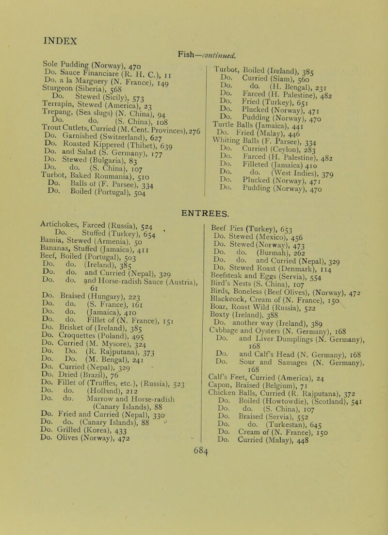 Fish— continued. Sole Pudding (Norway), 470 Do. Sauce Financiare (R. H. c.) 11 Do. a la Marguery (N. France), 149 Sturgeon (Siberia), 56S Do. Stewed (Sicily), 573 Terrapin, Stewed (America), 23 Trepang, (Sea slugs) (N. China), 94 _ Do‘ , do. (S. China), 108 1 rout Cutlets, Curried (M. Cent. Provinces), 276 Do. Garnished (Switzerland), 627 Do. Roasted Kippered (Thibet), 639 and Salad (S. Germany), 177 Stewed (Bulgaria), 83 do. (S. China), 107 Turbot, Baked Roumania), 510 Do. Balls of (F. Parsee), 334 Do. Boiled (Portugal), 504 Do. Do. Do. Do. burbot, Boiled (Ireland), 385 Do. Curried (Siam), 560 Do. do. (FI. Bengal), 231 Do. Farced (FI. Palestine), 482 Do. Fried (Turkey), 651 Do. Plucked (Norway), 471 Do. Pudding (Norway), 470 Turtle Balls (Jamaica), 441 Do. Fried (Malay), 446 Whiting Balls (F. Parsee), 334 Do. Curried (Ceylon), 283 Do. Farced (FI. Palestine), 482 Do. Filleted (Jamaica) 410 Do. do. (West Indies), 379 Do. Plucked (Norway), 471 Do. Pudding (Norway), 470 ENTREES. Artichokes, Farced (Russia), 324 Do. Stuffed (Turkey), 654 Bamia, Stewed (Armenia). 50 Bananas, Stuffed (Jamaica), 411 Beef, Boiled (Portugal), 503 Do. do. (Ireland), 385 Do. do. and Curried (Nepal), 329 Do. do. g.nd Horse-radish Sauce (Austria), 61 Do. Braised (Hungary), 223 Do. do. (S. France), 161 Do. do. (Jamaica), 410 Do. do. Fillet of (N. France), 151 Do. Brisket of (Ireland), 385 Do. Croquettes (Poland), 495 Do. Curried (M. Mysore), 324 Do. Do. (R. Rajputana), 373 Do. Do. (M. Bengal), 241 Do. Curried (Nepal), 329 Do. Dried (Brazil), 76 Do. Fillet of (Truffles, etc.), (Russia), 523 Do. do. (Holland), 212 Do. do. Marrow and Horse-radish (Canary Islands), 88 Do. Fried and Curried (Nepal), 330 Do. do. (Canary Islands), 88 Do. Grilled (Korea), 433 Do. Olives (Norway), 472 Beef Pies (Turkey), 653 Do. Stewed (Mexico), 456 Do. Stewed (Norway), 473 Do. do. (Burmah), 262 Do. do. and Curried (Nepal), 329 Do. Stewed Roast (Denmark), 114 Beefsteak and Eggs (Servia), 4S4 Bird’s Nests (S. China), 107 Birds, Boneless (Beef Olives), (Norway), 472 Blackcock, Cream of (N. France), 150 Boar, Roast Wild (Russia), 522 Boxty (Ireland), 388 Do. another way (Ireland), 389 Cabbage and Oysters (N. Germany), 168 Do. and Liver Dumplings (N. Germany), 168 Do. and Calf’s Head (N. Germany), 168 Do. Sour and Sausages (N. Germany), 168 Calf’s Feet, Curried (America), 24 Capon, Braised (Belgium), 71 Chicken Balls, Curried (R. Rajputana), 372 Do. Boiled (Howtowdie), (Scotland), 541 Do. do. (S. China), 107 Do. Braised (Servia), 552 Do. do. (Turkestan), 645 Do. Cream of (N. France), 150 Do. Curried (Malay), 448