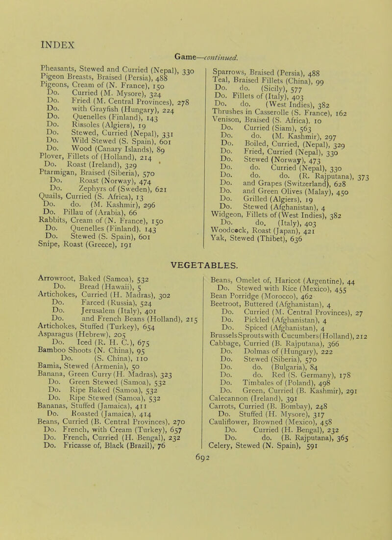 Game—continued. Pheasants, Stewed and Curried (Nepal), 330 Pigeon Breasts, Braised (Persia), 488 Pigeons, Cream of (N. France), 150 Do. Curried (M. Mysore), 324 Do. fried (M. Central Provinces), 278 Do. with Grayfish (Hungary), 224 Do. Quenelles (Finland), 143 Do. Rissoles (Algiers), 19 Do. Stewed, Curried (Nepal), 331 Do. Wild Stewed (S. Spain), 601 Do. Wood (Canary Islands), 89 Plover, Fillets of (Holland), 214 Do. Roast (Ireland), 329 Ptarmigan, Braised (Siberia), 570 Do. Roast (Norway), 474 Do. Zephyrs of (Sweden), 621 Quails, Curried (S. Africa), 13 Do. do. (M. Kashmir), 296 Do. Pillau of (Arabia), 66 Rabbits, Cream of (N. France), 150 Do. Quenelles (Finland), 143 Do. Stewed (S. Spain), 601 Snipe, Roast (Greece), 191 Sparrows, Braised (Persia), 488 Teal, Braised Fillets (China), 99 Do. do. (Sicily), 577 Do. Fillets of (Italy), 403 Do. do. (West Indies), 382 Thrushes in Casserolle (S. France), 162 Venison, Braised (S. Africa). 10 Do. Curried (Siam), 563 Do. do. (M. Kashmir), 297 Do. Boiled, Curried, (Nepal), 329 Do. Fried, Curried (Nepal), 330 Do. Stewed (Norway), 473 Do. do. Curried (Nepal), 330 Do. do. do. (R. Rajputana), 373 Do. and Grapes (Switzerland), 628 Do. and Green Olives (Malay), 430 Do. Grilled (Algiers), 19 Do. Stewed (Afghanistan), 4 Widgeon, Fillets of (West Indies), 382 Do. do. (Italy), 403 Woodcock, Roast (Japan), 421 Yak, Stewed (Thibet), 636 VEGETABLES. Arrowroot, Baked (Samoa), 532 Do. Bread (Hawaii), 5 Artichokes, Curried (H. Madras), 302 Do. Farced (Russia), 524 Do. Jerusalem (Italy), 401 Do. and French Beans (Holland), 215 Artichokes, Stuffed (Turkey), 654 Asparagus (Hebrew), 205 Do. Iced (R. H. C.), 675 Bamboo Shoots (N. China), 95 Do. (S. China), no Bamia, Stewed (Armenia), 50 Banana, Green Curry (H. Madras), 323 Do. Green Stewed (Samoa), 532 Do. Ripe Baked (Samoa), 532 Do. Ripe Stewed (Samoa), 532 Bananas, Stuffed (Jamaica), 411 Do. Roasted (Jamaica), 414 Beans, Curried (B. Central Provinces), 270 Do. French, with Cream (Turkey), 657 Do. French, Curried (H. Bengal), 232 Do. Fricasse of, Black (Brazil), 76 Beans, Omelet of, Haricot (Argentine), 44 Do. Stewed with Rice (Mexico), 455 Bean Porridge (Morocco), 462 Beetroot, Buttered (Afghanistan), 4 Do. Curried (M. Central Provinces), 27 Do. Pickled (Afghanistan), 4 Do. Spiced (Afghanistan), 4 BrusselsSproutswith Cucumbers(Holland), 212 Cabbage, Curried (B. Rajputana), 366 Do. Dolmas of (Hungary), 222 Do. Stewed (Siberia), 570 Do. do. (Bulgaria), 84 Do. do. Red (S. Germany), 178 Do. Timbales of (Poland), 498 Do. Green, Curried (B. Kashmir), 291 Calecannon (Ireland), 391 Carrots, Curried (B. Bombay), 248 Do. Stuffed (H. Mysore), 317 Cauliflower, Browned (Mexico), 458 Do. Curried (H. Bengal), 232 Do. do. (B. Rajputana), 365 Celery, Stewed (N. Spain), 591