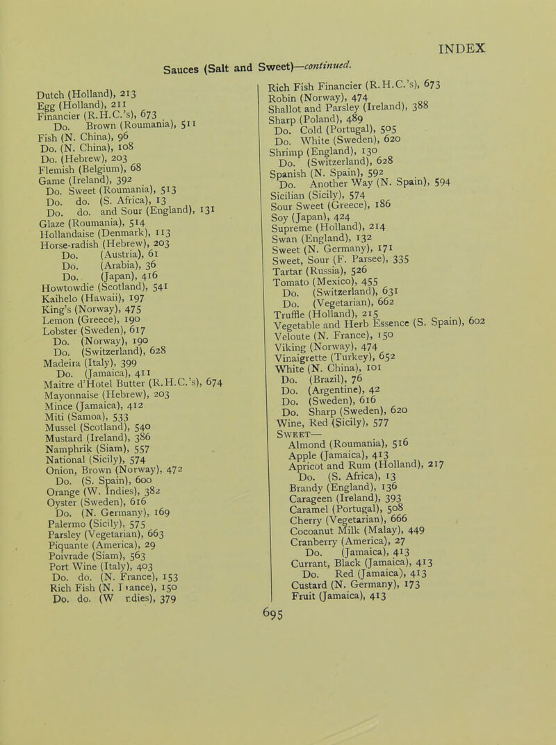 Sauces (Salt and Sweet)—continued. Dutch (Holland), 213 Egg (Holland), 211 Financier (R.H.C.’s), 673 Do. Brown (Roumania), 511 Fish (N. China), 96 Do. (N. China), 108 Do. (Hebrew), 203 Flemish (Belgium), 68 Game (Ireland), 392 Do. Sweet (Roumania), 513 Do. do. (S. Africa), 13 Do. do. and Sour (England), 131 Glaze (Roumania), 514 Hollandaise (Denmark), 113 Horse-radish (Hebrew), 203 Do. (Austria), 61 Do. (Arabia), 36 Do. (Japan), 416 Howtowdie (Scotland), 541 Kaihelo (Hawaii), 197 King’s (Norway), 475 Lemon (Greece), 190 Lobster (Sweden), 617 Do. (Norway), 190 Do. (Switzerland), 628 Madeira (Italy), 399 Do. (Jamaica), 411 Maitre d’Hotel Butter (R.H.C.’s), 674 Mayonnaise (Hebrew), 203 Mince (Jamaica), 412 Miti (Samoa), 533 Mussel (Scotland), 540 Mustard (Ireland), 386 Namphrik (Siam), 557 National (Sicily), 574 Onion, Brown (Norway), 472 Do. (S. Spain), 600 Orange (W. Indies), 382 Oyster (Sweden), 616 Do. (N. Germany), 169 Palermo (Sicily), 575 Parsley (Vegetarian), 663 Piquante (America), 29 Poivrade (Siam), 563 Port Wine (Italy), 403 Do. do. (N. France), 153 Rich Fish (N. I lance), 150 Do. do. (W r.dies), 379 Rich Fish Financier (R.H.C.’s), 673 Robin (Norway), 474 Shallot and Parsley (Ireland), 388 Sharp (Poland), 489 Do. Cold (Portugal), 505 Do. White (Sweden), 620 Shrimp (England), 130 Do. (Switzerland), 628 Spanish (N. Spain), 592 Do. Another Way (N. Spain), 594 Sicilian (Sicily), 574 Sour Sweet (Greece), 186 Soy (Japan), 424 Supreme (Holland), 214 Swan (England), 132 Sweet (N. Germany), 171 Sweet, Sour (F. Parsee), 335 Tartar (Russia), 526 Tomato (Mexico), 455 Do. (Switzerland), 631 Do. (Vegetarian), 662 Truffle (Holland), 215 . Vegetable and Herb Essence (S. Spam), 602 Veloute (N. France), 150 Viking (Norway), 474 Vinaigrette (Turkey), 652 White (N. China), 101 Do. (Brazil), 76 Do. (Argentine), 42 Do. (Sweden), 616 Do. Sharp (Sweden), 620 Wine, Red (Sicily), 577 Sweet— Almond (Roumania), 516 Apple (Jamaica), 413 Apricot and Rum (Holland), 217 Do. (S. Africa), 13 Brandy (England), 136 Carageen (Ireland), 393 Caramel (Portugal), 508 Cherry (Vegetarian), 666 Cocoanut Milk (Malay), 449 Cranberry (America), 27 Do. (Jamaica), 413 Currant, Black (Jamaica), 413 Do. Red (Jamaica), 413 Custard (N. Germany), 173 Fruit (Jamaica), 413