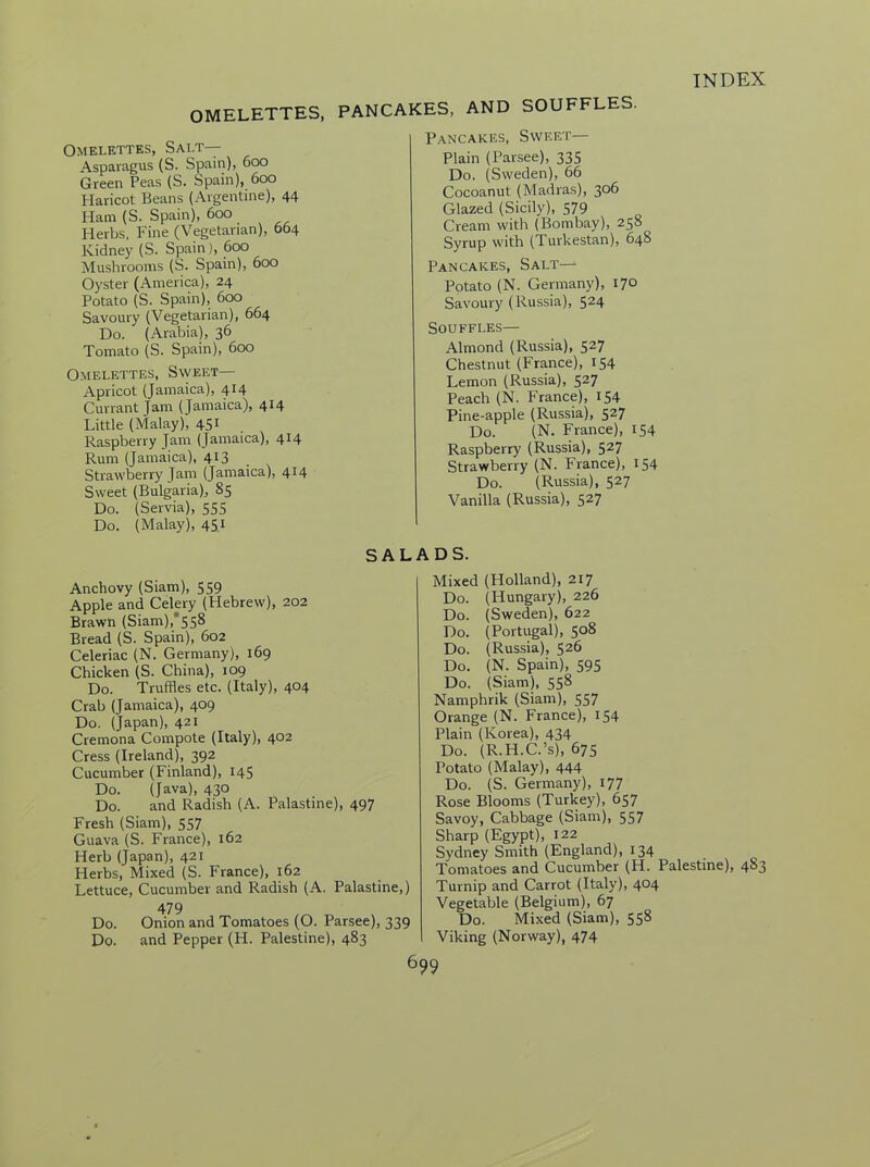OMELETTES, PANCAKES, AND SOUFFLES. Omelettes, Salt— Asparagus (S. Spain), 600 Green Peas (S. Spain), 600 Haricot Beans (Argentine), 44 Ham (S. Spain), 600 Herbs, Fine (Vegetarian), 664 Kidney (S. Spain), 600 Mushrooms (S. Spain), 600 Oyster (America), 24 Potato (S. Spain), 600 Savoury (Vegetarian), 664 Do. (Arabia), 36 Tomato (S. Spain), 600 Omelettes, Sweet— Apricot (Jamaica), 414 Currant Jam (Jamaica), 414 Little (Malay), 451 Raspberry Jam (Jamaica), 414 Rum (Jamaica), 413 Strawberry Jam (Jamaica), 414 Sweet (Bulgaria), 85 Do. (Senna), 555 Do. (Malay), 451 SAL Anchovy (Siam), 559 Apple and Celery (Hebrew), 202 Brawn (Siam)/'558 Bread (S. Spain), 602 Celeriac (N. Germany), 169 Chicken (S. China), 109 Do. Truffles etc. (Italy), 404 Crab (Jamaica), 409 Do. (Japan), 421 Cremona Compote (Italy), 402 Cress (Ireland), 392 Cucumber (Finland), 145 Do. (Java), 430 Do. and Radish (A. Palastine), 497 Fresh (Siam), 557 Guava (S. France), 162 Herb (Japan), 421 Herbs, Mixed (S. France), 162 Lettuce, Cucumber and Radish (A. Palastine,) 479 Do. Onion and Tomatoes (O. Parsee), 339 Do. and Pepper (H. Palestine), 483 Pancakes, Sweet— Plain (Parsee), 335 Do. (Sweden), 66 Cocoanut (Madras), 306 Glazed (Sicily), 579 Cream with (Bombay), 258 Syrup with (Turkestan), 648 Pancakes, Salt— Potato (N. Germany), 170 Savoury (Russia), 524 Souffles— Almond (Russia), 527 Chestnut (France), 154 Lemon (Russia), 527 Peach (N. France), 154 Pine-apple (Russia), 527 Do. (N. France), 154 Raspberry (Russia), 527 Strawberry (N. France), 154 Do. (Russia), 527 Vanilla (Russia), 527 ADS. Mixed (Holland), 217 Do. (Hungary), 226 Do. (Sweden), 622 Do. (Portugal), 508 Do. (Russia), 526 Do. (N. Spain), 595 Do. (Siam), 558 Namphrik (Siam), 557 Orange (N. France), 154 Plain (Korea), 434 Do. (R.H.C.’s), 675 Potato (Malay), 444 Do. (S. Germany), 177 Rose Blooms (Turkey), 657 Savoy, Cabbage (Siam), 557 Sharp (Egypt), 122 Sydney Smith (England), 134 Tomatoes and Cucumber (H. Palestine), 483 Turnip and Carrot (Italy), 404 Vegetable (Belgium), 67 Do. Mixed (Siam), 558 Viking (Norway), 474