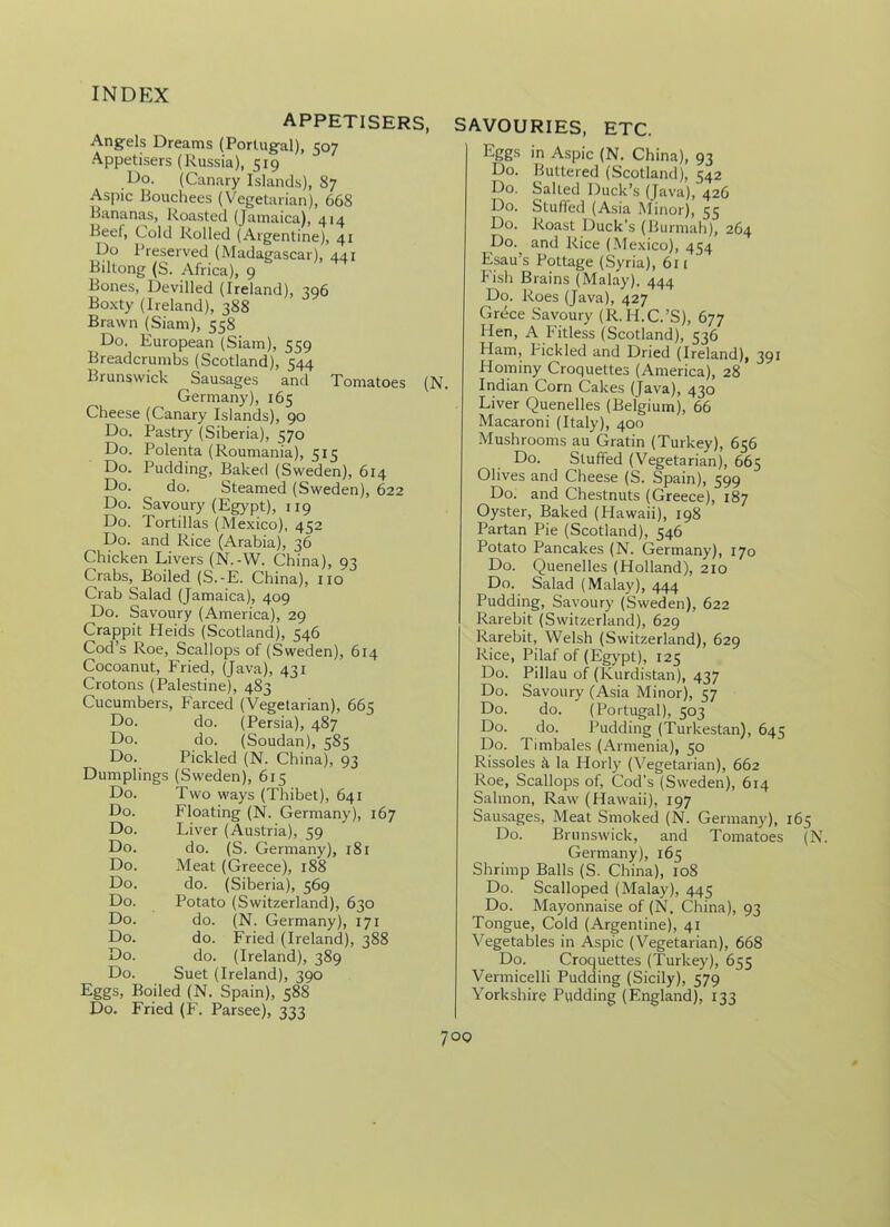 Do. Do. Do. Do. Do. Do. APPETISERS, Angels Dreams (Portugal), 507 Appetisers (Russia), 519 Do. (Canary Islands), 87 Aspic Bouchees (Vegetarian), 668 Bananas, Roasted (Jamaica), 414 Beef, Fold Rolled (Argentine), 41 Do Preserved (Madagascar), 441 Biltong (S. Africa), 9 Bones, Devilled (Ireland), 396 Boxty (Ireland), 3S8 Brawn (Siam), 558 Do. European (Siam), 559 Breadcrumbs (Scotland), 544 Brunswick Sausages and Tomatoes (N. Germany), 165 Cheese (Canary Islands), 90 Do. Pastry (Siberia), 570 Polenta (Roumania), 515 Pudding, Baked (Sweden), 614 do. Steamed (Sweden), 622 Savoury (Egypt), 119 Tortillas (Mexico), 452 and Rice (Arabia), 36 Chicken Livers (N.-W. China), 93 Crabs, Boiled (S.-E. China), no Crab Salad (Jamaica), 409 Do. Savoury (America), 29 Crappit Heids (Scotland), 546 Cod’s Roe, Scallops of (Sweden), 614 Cocoanut, Fried, (Java), 431 Crotons (Palestine), 483 Cucumbers, Farced (Vegetarian), 665 Do. do. (Persia), 487 Do. do. (Soudan), 585 Do. Pickled (N. China), 93 Dumplings (Sweden), 615 Two ways (Thibet), 641 Floating (N. Germany), 167 Liver (Austria), 59 do. (S. Germany), 181 Meat (Greece), 188 do. (Siberia), 569 Potato (Switzerland), 630 do. (N. Germany), 171 do. Fried (Ireland), 388 do. (Ireland), 389 Suet (Ireland), 390 Eggs, Boiled (N. Spain), 588 Do. Fried (F. Parsee), 333 Do. Do. Do. Do. Do. Do. Do. Do. Do. Do. Do. SAVOURIES, ETC. Eggs in Aspic (N. China), 93 Do. Buttered (Scotland), 542 Do. Salted Duck’s (Java), 426 Do. Stuffed (Asia Minor), 55 Do. Roast Duck’s (Burmah), 264 Do. and Rice (Mexico), 454 Esau’s Pottage (Syria), 61 ( Fish Brains (Malay). 444 Do. Roes (Java), 427 Grece Savoury (R.H.C.’S), 677 Hen, A Fitless (Scotland), 536 Ham, Pickled and Dried (Ireland), 391 Hominy Croquettes (America), 28 Indian Corn Cakes (Java), 430 Liver Quenelles (Belgium), 66 Macaroni (Italy), 400 Mushrooms au Gratin (Turkey), 656 Do. Stuffed (Vegetarian), 665 Olives and Cheese (S. Spain), 599 Do. and Chestnuts (Greece), 187 Oyster, Baked (Hawaii), 198 Partan Pie (Scotland), 546 Potato Pancakes (N. Germany), 170 Do. Quenelles (Holland), 210 Do. Salad (Malay), 444 Pudding, Savoury (Sweden), 622 Rarebit (Switzerland), 629 Rarebit, Welsh (Switzerland), 629 Rice, Pilaf of (Egypt), 125 Do. Pillau of (Kurdistan), 437 Do. Savoury (Asia Minor), 57 Do. do. (Portugal), 503 Do. do. Pudding (Turkestan), 645 Do. Timbales (Armenia), 50 Rissoles A la ITorly (Vegetarian), 662 Roe, Scallops of, Cod's (Sweden), 614 Salmon, Raw (Hawaii), 197 Sausages, Meat Smoked (N. Germany), 165 Do. Brunswick, and Tomatoes (N. Germany), 165 Shrimp Balls (S. China), 108 Do. Scalloped (Malay), 445 Do. Mayonnaise of (N. China), 93 Tongue, Cold (Argentine), 41 Vegetables in Aspic (Vegetarian), 668 Do. Croquettes (Turkey), 655 Vermicelli Pudding (Sicily), 579 Yorkshire Pudding (England), 133
