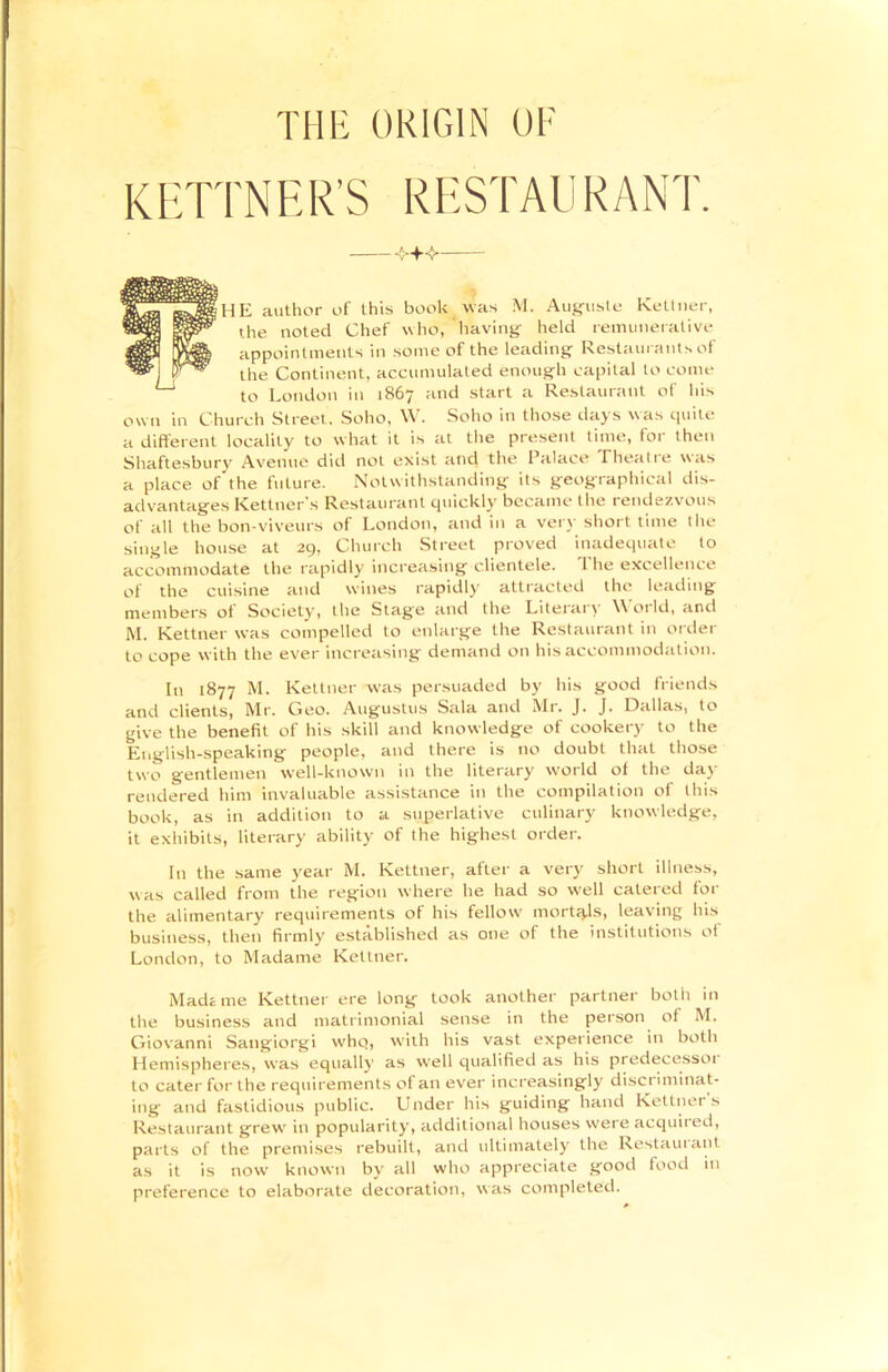 HIE ORIGIN OF KETTNER'S RESTAURANT. — HE author of this book was M. Auguste Kettner, the noted Chef who, ‘having held remunerative appointments in some of the leading Restaurants of the Continent, accumulated enough capital to come to London in 1867 and start a Restaurant of his own in Church Street, Soho, W. Soho in those days was quite a different locality to what it is at the present time, for then Shaftesbury Avenue did not exist and the Palace Theatre was a place oEthe future. Notwithstanding its geographical dis- advantages Kettner’s Restaurant quickly became the rendezvous of all the bon-viveurs of London, and in a very short time the single house at 29, Church Street proved inadequate to accommodate the rapidly increasing clientele. 1 he excellence of the cuisine and wines rapidly attracted the leading members ol Society, the Stag'e tend the Literary W ot Id, and M. Kettner was compelled to enlarge the Restaurant in order to cope with the ever increasing demand on his accommodation. In 1877 M. Kettner was persuaded by his good friends and clients, Mr. Geo. Augustus Sala and Mr. J. J. Dallas, to give the benefit of his skill and knowledge of cookery to the English-speaking people, and there is no doubt that those two gentlemen well-known in the literary world of the day rendered him invaluable assistance in the compilation of this book, as in addition to a superlative culinary knowledge, it exhibits, literary ability of the highest order. In the same year M. Kettner, after a very short illness, was called from the region where he had so well catered for the alimentary requirements of his fellow mortals, leaving his business, then firmly established as one of the institutions of London, to Madame Kettner. Madame Kettner ere long took another partner both in the business and matrimonial sense in the person of M. Giovanni Satigiorgi whq, with his vast experience in both Hemispheres, was equally as well qualified as his predecessoi to cater for the requirements of an ever increasingly disci iminat- ing and fastidious public. Under his guiding hand Kettner s Restaurant grew' in popularity, additional houses were acquired, parts of the premises rebuilt, and ultimately the Restauiant as it is now known by all who appreciate good food in preference to elaborate decoration, was completed.