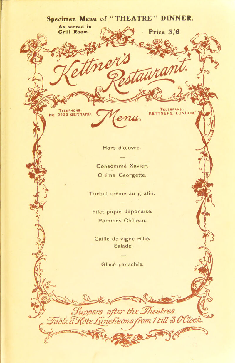 Tele«n»me! KETTNER3, LONDON Telephonei NO. 5436 GERRARD Hors d’ceuvre Consomme Xavier, Creme Georgette. Filet pique Japonaise, Pommes Chateau. Caille de vigne rotie, Salade. Glac£ panachee, Specimen Menu of “THEATRE” DINNER. As served in Grill Room. IPrice 3/6 Suppers after the theatres, fjabla cLf(bte J^mekkon^jfom / till <3 O’Cloek.