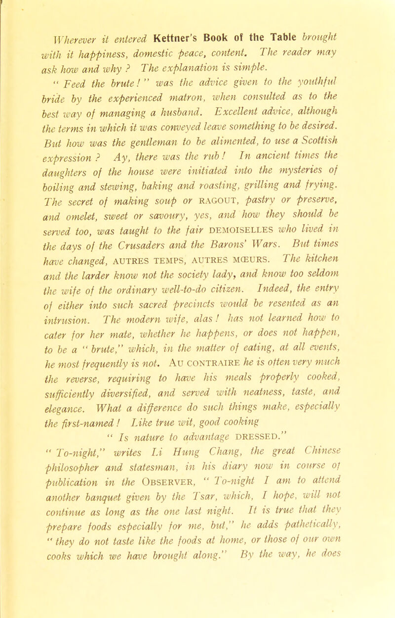 Wherever it entered Kettner’s Book of the Table brought with it happiness, domestic peace, content. The reader may ask how and why ? The explanation is simple. “ Feed the brute! ” was the advice given to the youthf ul bride by the experienced matron, when consulted as to the best way of managing a husband. Excellent advice, although the terms in which it was conveyed leave something to be desired. But how was the gentleman to be alimented, to use a Scottish expression ? Ay, there was the rub ! In ancient times the daughters of the house were initiated into the mysteries of boiling and stewing, baking and roasting, grilling and frying. The secret of making soup or ragout, pastry or preserve, and omelet, sweet or savoury, yes, and how they should be served too, was taught to the fair demoiselles who lived in the days of the Crusaders and the Barons' Wars. But times have changed, autres temps, autres mceurs. The kitchen and the larder know not the society lady, and know too seldom the wife of the ordinary well-to-do citizen. Indeed, the entry of either into such sacred precincts would be resented as an intrusion. The modern wife, alas! has not learned how to cater for her mate, whether he happens, or does not happen, to be a “ brute,” which, in the matter of eating, at all events, he most frequently is not. Au contraire he is often very much the reverse, requiring to have his meals properly cooked, sufficiently diversified, and served with neatness, taste, and elegance. What a difference do such things make, especially the first-named! Like true wit, good cooking “ Is nature to advantage dressed.”  To-night,” writes Li Hung Chang, the great Chinese philosopher and statesman, in his diary now in course of publication in the Observer, “ To-night I am to attend another banquet given by the 1 sar, which, I hope, will not continue as long as the one last night. It is true that they prepare foods especially for me, but,” he adds pathetically, “ they do not taste like the foods at home, or those of our own cooks which we have brought along.’ By the way, he does