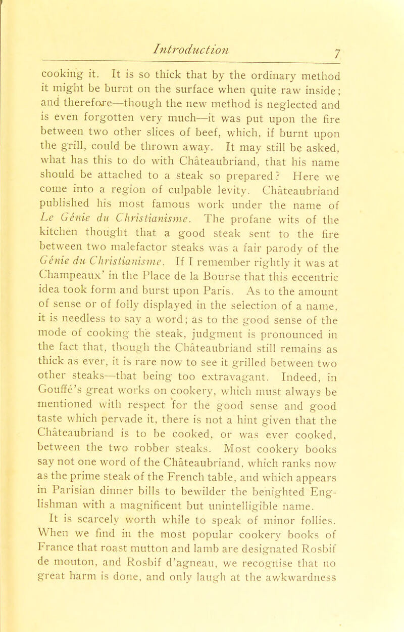 7 cooking- it. It is so thick that by the ordinary method it might be burnt on the surface when quite raw inside; and therefore—though the new method is neglected and is even forgotten very much—it was put upon the fire between two other slices of beef, which, if burnt upon the grill, could be thrown away. It may still be asked, what has this to do with Chateaubriand, that his name should be attached to a steak so prepared ? Here we come into a region of culpable levity. Chateaubriand published his most famous work under the name of Lc Genie du Christianisme. The profane wits of the kitchen thought that a good steak sent to the fire between two malefactor steaks was a fair parody of the Genie du Christianisme. If I remember rightly it was at Champeaux in the Place de la Bourse that this eccentric idea took form and burst upon Paris. As to the amount of sense or of folly displayed in the selection of a name, it is needless to say a word; as to the good sense of the mode of cooking the steak, judgment is pronounced in the fact that, though the Chateaubriand still remains as thick as ever, it is rare now to see it grilled between two other steaks—that being too extravagant. Indeed, in Gouffe’s great works on cookery, which must always be mentioned with respect for the good sense and good taste which pervade it, there is not a hint given that the Chateaubriand is to be cooked, or was ever cooked, between the two robber steaks. Most cookery books say not one word of the Chateaubriand, which ranks now as the prime steak of the French table, and which appears in Parisian dinner bills to bewilder the benighted Eng- lishman with a magnificent but unintelligible name. It is scarcely worth while to speak of minor follies. When we find in the most popular cookery books of France that roast mutton and lamb are designated Rosbif de mouton, and Rosbif d’agneau, we recognise that no great harm is done, and only laugh at the awkwardness