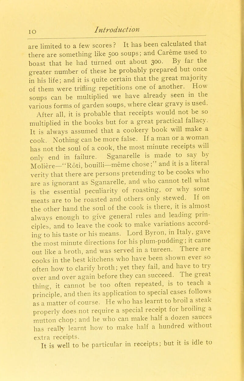 IO are limited to a few scores ? It has been calculated that there are something like 5°° soups; and Careme used to boast that he had turned out about 300. By far the greater number of these he probably prepaied but once in his life; and it is quite certain that the great majority of them were trifling repetitions one of another. How soups can be multiplied we have already seen in the various forms of garden soups, where clear gravy is used. After all, it is probable that receipts would not be so multiplied in the books but for a great piactical fallacy. It is always assumed that a cookery book will make a cook. Nothing can be more false. If a man or a woman has not the soul of a cook, the most minute leceipts will only end in failure. Sganarelle is made to say by Moliere—“Roti, bouilli—meme chose;” and it is a literal verity that there are persons pretending to be cooks who are as ignorant as Sganarelle, and who cannot tell what is the essential peculiarity of roasting, or why some meats are to be roasted and others only stewed. If on the other hand the soul of the cook is there, it is almost always enough to give general rules and leading prin- ciples, and to leave the cook to make variations accoid- ing to his taste or his means. Lord Byron, in Italy, ga\ e the most minute directions for his plum-pudding , it came out like a broth, and was served in a tureen. There are cooks in the best kitchens who have been shown ever so often how to clarify broth; yet they fail, and have to tn over and over again before they can succeed. The gi eat thing, it cannot be too often repeated, is to teach a principle, and then its application to special cases follows as a matter of course. He who has learnt to broil a steak properly does not require a special receipt for broiling a mutton chop; and he who can make half a dozen sauces has really learnt how to make half a hundred without extra receipts. . It is well to be particular in receipts; but it is idle to