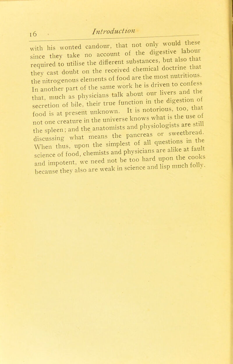 with his wonted”candour, that iht only would these since they take no account of the festive abou required to utilise the different substances, but also ha they cast doubt on the received chemical doctrine: that the nitrogenous elements of food are the most nutntiou . Irnanother part of the same work he is driven to confess that, much as physicians talk about our f secretion of bile, their true function in the digestion of food is at present unknown. It is noto™“’ ^“f not one creature in the universe knows what •« the spleen; and the anatomists and physiologists are still discussing what means the pancreas or sweetbread. When thus, upon the simplest of all questions “ ^ science of food, chemists and physicians a.e alike at fault and impotent, we need not be too hard upon the cooks because they also are weak in science and lisp much fo ,.