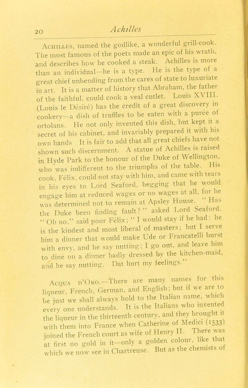 Achilles, named the godlike, a wondei ful giill cook. The most famous of the poets made an epic of his wrath, and describes how he cooked a steak. Achilles is more than an individual—he is a type. He is the type of a great chief unbending from the cares of state to luxuriate in art. It is a matter of history that Abraham, the father of the faithful, could cook a veal cutlet. Louis XVIII. (Louis le Desire) has the credit of a great discovery in cookery—a dish of truffles to be eaten with a puree of ortolans. He not only invented this dish, but kept it a secret of his cabinet, and invariably prepared it with his own hands It is fair to add that all great chiefs have not shown such discernment. A statue of Achilles is raised in Hyde Park to the honour of the Duke of Wellington, who was indifferent to the triumphs of the table. His cook, Felix, could not stay with him, and came with teai s in his eyes to Lord Seaford, begging that he would engage him at reduced wages or no wages at all. for he was determined not to remain at Apsley House. Has the Duke been finding fault?” asked Lord Seaford. “ Oh no.” said poor Felix; “ I would stay if he had: he is the kindest and most liberal of masters; but I serve him a dinner that would make Ude or Francatelh burst with envy, and he say nutting; I go out. and leave him to dine on a dinner badly dressed by the kitchen-maid, and he say nutting. Dat hurt my feelings.” Acqua d’Oro.—There are many names for this liqueur. French, German, and English; but if we are to be just we shall always hold to the Italian name, which every one understands. It is the Italians who invented the liqueur in the thirteenth century, and they brought it with them into France when Catherine of Medic. (iS33) joined the French court as wife of Henry II. 1 hei e \j as at first no gold in it—only a golden coloui like that which we now see in Chartreuse. But as the chemists of