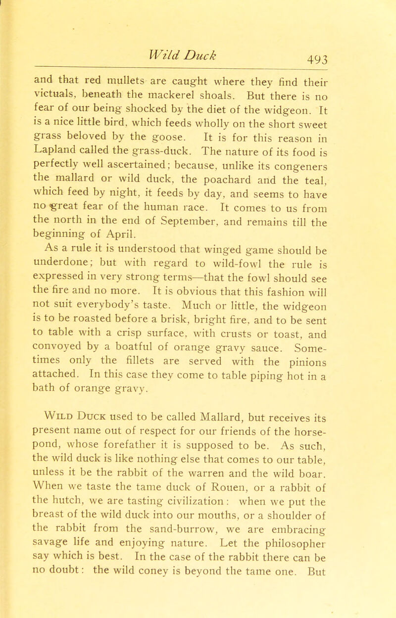 Wild Duck 493 and that red mullets are caught where they find their victuals, beneath the mackerel shoals. But there is no fear of our being shocked by the diet of the widgeon. It is a nice little bird, which feeds wholly on the short sweet glass beloved by the goose. It is for this reason in Lapland called the grass-duck. The nature of its food is perfectly well ascertained; because, unlike its congeners the mallard or wild duck, the poachard and the teal, which feed by night, it feeds by day, and seems to have noigreat fear of the human race. It comes to us from the north in the end of September, and remains till the beginning of April. As a rule it is understood that winged game should be underdone; but with regard to wild-fowl the rule is expressed in very strong terms—that the fowl should see the fire and no more. It is obvious that this fashion will not suit everybody’s taste. Much or little, the widgeon is to be roasted before a brisk, bright fire, and to be sent to table with a crisp surface, with crusts or toast, and convoyed by a boatful of orange gravy sauce. Some- times only the fillets are served with the pinions attached. In this case they come to table piping hot in a bath of orange gravy. Wild Duck used to be called Mallard, but receives its present name out of respect for our friends of the horse- pond, whose forefather it is supposed to be. As such, the wild duck is like nothing else that comes to our table, unless it be the rabbit of the warren and the wild boar. When we taste the tame duck of Rouen, or a rabbit of the hutch, we are tasting civilization : when we put the breast of the wild duck into our mouths, or a shoulder of the rabbit from the sand-burrow, we are embracing savage life and enjoying nature. Let the philosopher say which is best. In the case of the rabbit there can be no doubt: the wild coney is beyond the tame one. But