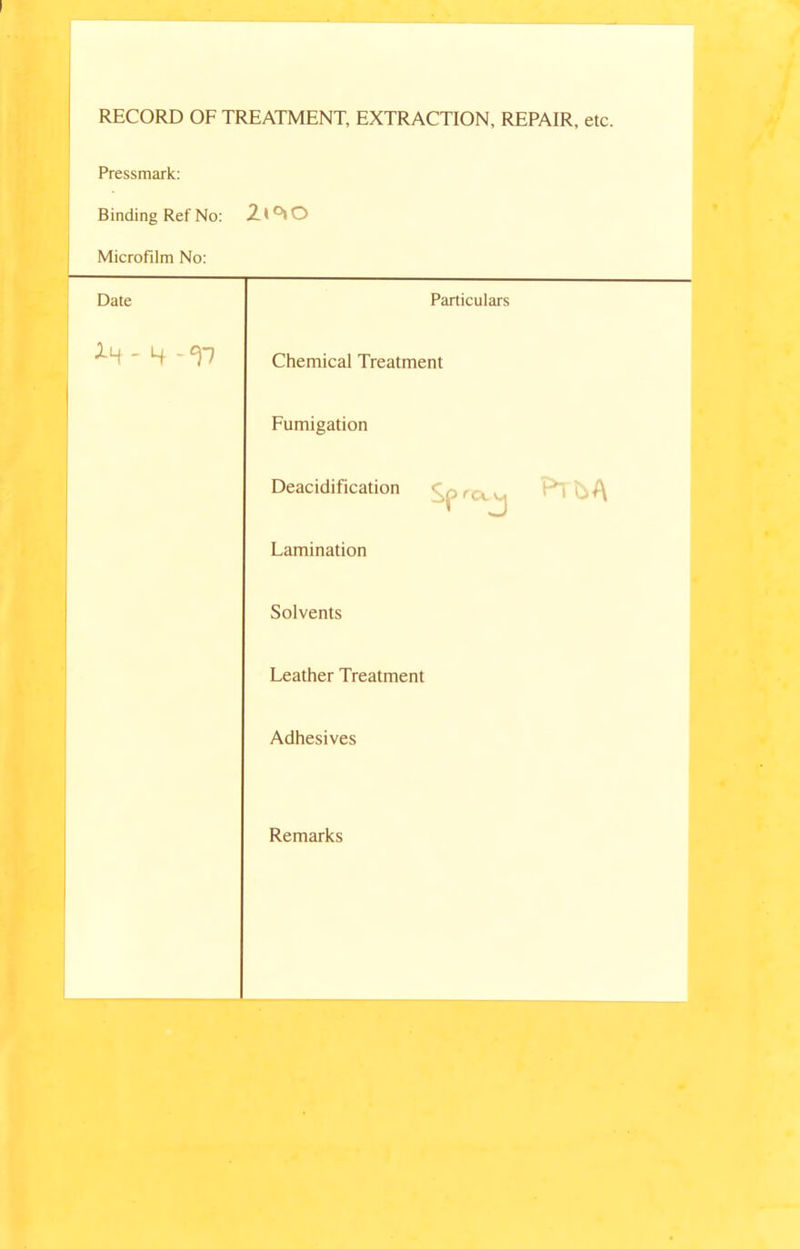 RECORD OF TREATMENT, EXTRACTION, REPAIR, etc. Pressmark: Binding Ref No: 2t°»o Microfilm No: Date Particulars - 4 - V Chemical Treatment Fumigation Deacidification c.p ,Cl v Lamination Solvents Leather Treatment Adhesives Remarks