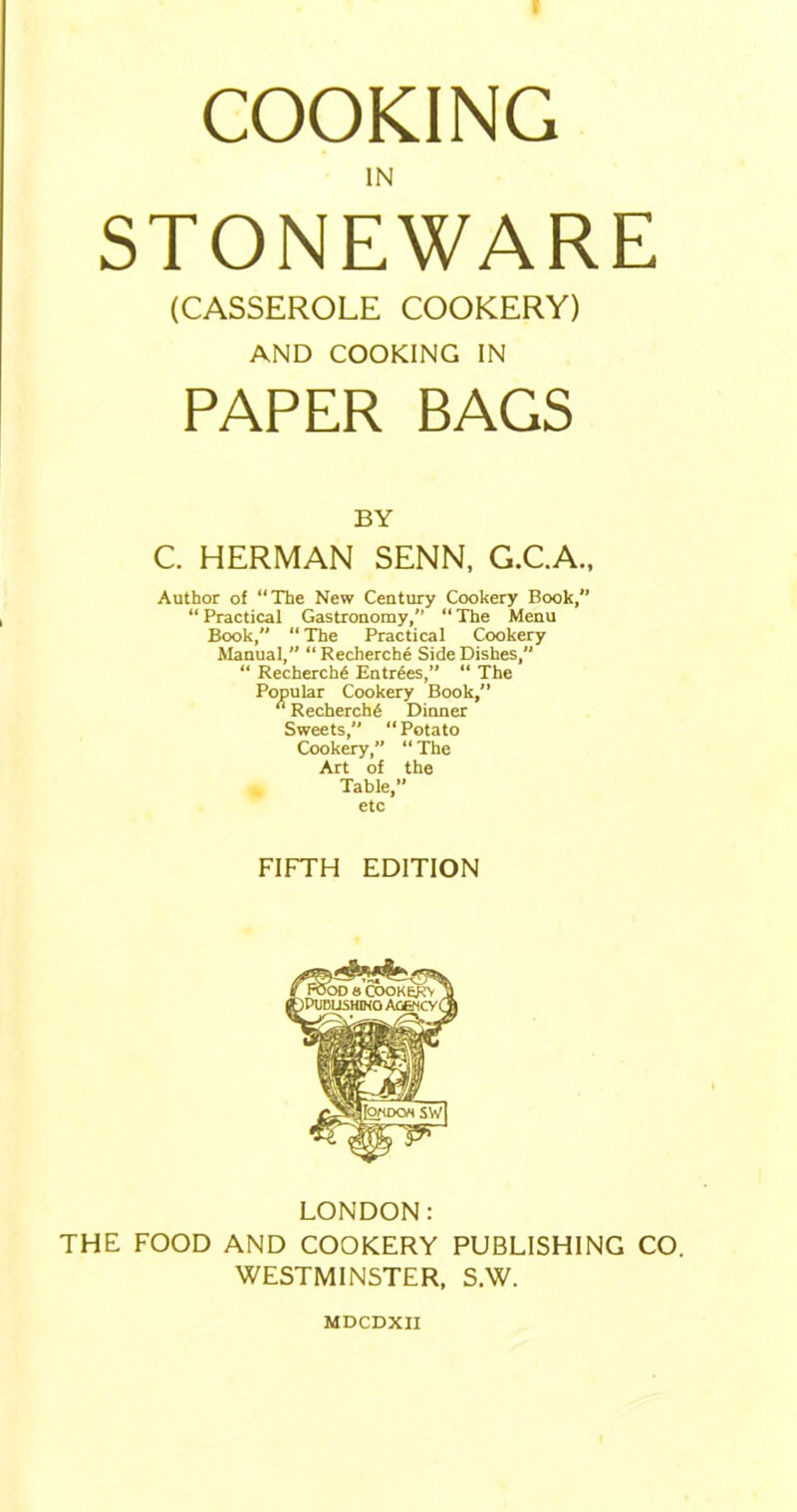 COOKING IN STONEWARE (CASSEROLE COOKERY) AND COOKING IN PAPER BAGS BY C. HERMAN SENN, G.C.A., Author of “The New Century Cookery Book,” “Practical Gastronomy,” “The Menu Book, “The Practical Cookery Manual,” “ Recherche Side Dishes, “ Recherche Entries,” “ The Popular Cookery Book,” “ Recherche Dinner Sweets, “ Potato Cookery,” “The Art of the Table,” etc FIFTH EDITION LONDON: THE FOOD AND COOKERY PUBLISHING CO. WESTMINSTER, S.W. MDCDXII