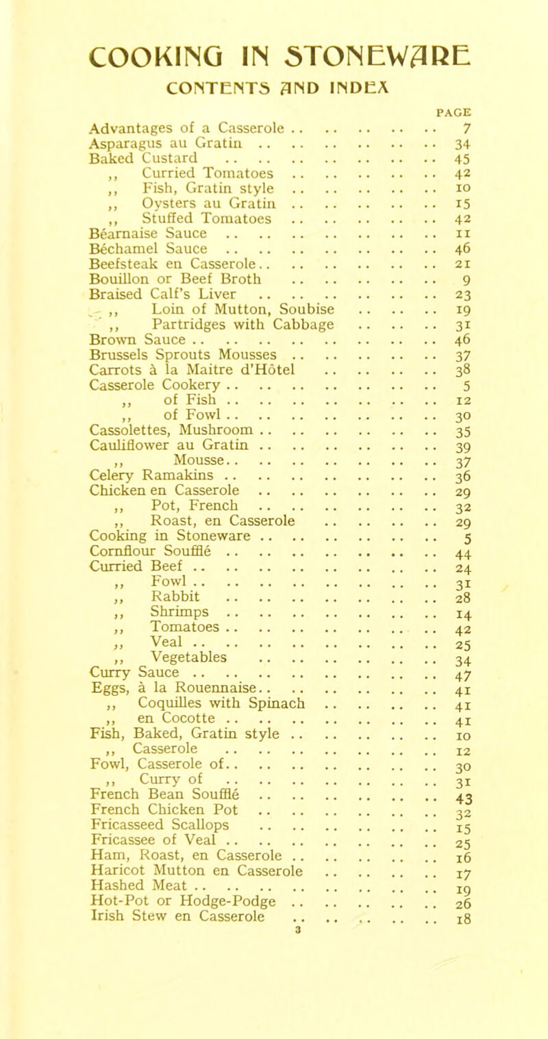 CONTENTS 3ND INDEA Advantages of a Casserole .. Asparagus au Gratin Baked Custard ,, Curried Tomatoes ,, Fish, Gratin style .. ,, Oysters au Gratin .. ,, Stuffed Tomatoes Beamaise Sauce Bechamel Sauce Beefsteak en Casserole Bouillon or Beef Broth Braised Calf’s Liver ,, Loin of Mutton, Soubise ,, Partridges with Cabbage Brown Sauce Brussels Sprouts Mousses .. Carrots 4 la Maitre d’Hotel Casserole Cookery ,, of Fish ,, of Fowl Cassolettes, Mushroom Cauliflower au Gratin ,, Mousse Celery Ramakins Chicken en Casserole ,, Pot, French ,, Roast, en Casserole Cooking in Stoneware Cornflour Souffle Curried Beef Rabbit Shrimps Tomatoes ,, Vegetables Curry Sauce Eggs, a la Rouennaise ,, Coquilles with Spinach ,, en Cocotte Fish, Baked, Gratin style .. ,, Casserole Fowl, Casserole of ,, Curry of French Bean Souffle French Chicken Pot Fricasseed Scallops Fricassee of Veal Ham, Roast, en Casserole .. Haricot Mutton en Casserole Hashed Meat Hot-Pot or Hodge-Podge .. Irish Stew en Casserole PAGE 7 • 34 ■ 45 . 42 10 • 15 . 42 11 . 46 21 9 • 23 • 19 ■ 3i . 46 5 12 30 35 39 37 36 29 32 29 5 44 24 31 28 14 42 25 34 47 4i 4i 4i 10 12 30 31 43 32 15 25 16 17 19 26 18 3