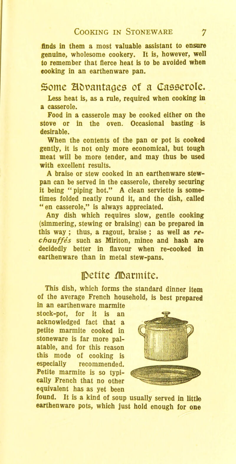 finds in them a most valuable assistant to ensure genuine, wholesome cookery. It is, however, well to remember that fierce heat is to be avoided when eooking in an earthenware pan. Some H&vantages of a Casserole. Less heat is, as a rule, required when cooking in a casserole. Food in a casserole may be cooked either on the stove or in the oven. Occasional basting is desirable. When the contents oi the pan or pot is cooked gently, it is not only more economical, but tough meat will be more tender, and may thus be used with excellent results. A braise or stew cooked in an earthenware stew- pan can be served in the casserole, thereby securing it being “piping hot.” A clean serviette is some- times folded neatly round it, and the dish, called “en casserole,” is always appreciated. Any dish which requires slow, gentle cooking (simmering, stewing or braising) can be prepared in this way ; thus, a ragout, braise ; as well as re- chauffes such as Miriton, mince and hash are deeidedly better in flavour when re-cooked in earthenware than in metal stew-pans. petite /IDarmite. This dish, which forms the standard dinner item of the average French household, is best prepared in an earthenware marmite stock-pot, for it is an acknowledged fact that a petite marmite cooked in stoneware is far more pal- atable, and for this reason this mode of cooking is especially recommended. Petite marmite is so typi- cally French that no other equivalent has as yet been found. It is a kind of soup usually served in little earthenware pots, which just hold enough for one