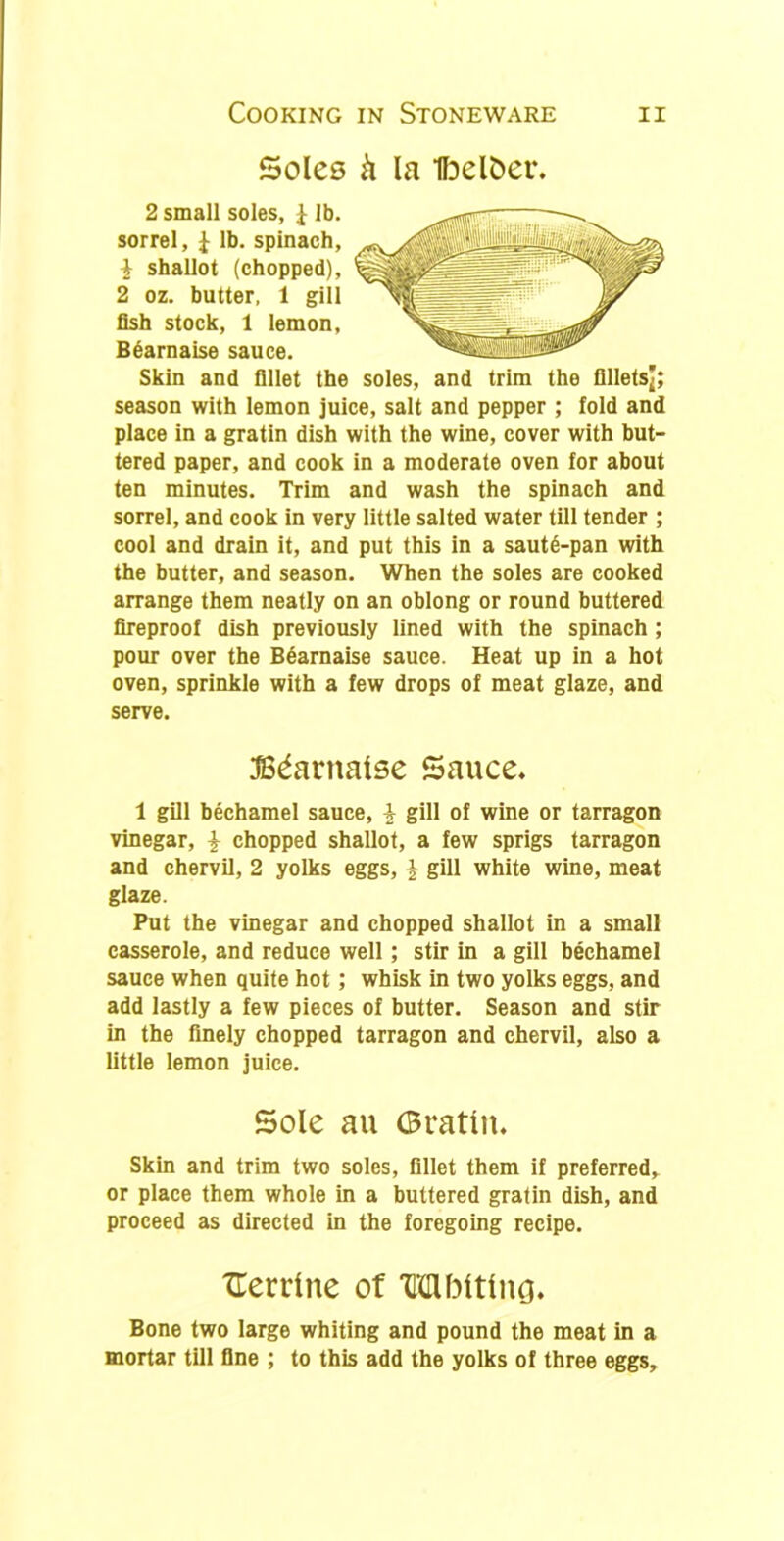 Soles ft la Ibelfcet*. 2 small soles, £ lb. sorrel, J lb. spinach, } shallot (chopped), 2 oz. butter, 1 gill fish stock, 1 lemon, Bearnaise sauce. Skin and fillet the soles, and trim the filletsj; season with lemon juice, salt and pepper ; fold and place in a gratin dish with the wine, cover with but- tered paper, and cook in a moderate oven for about ten minutes. Trim and wash the spinach and sorrel, and cook in very little salted water till tender ; cool and drain it, and put this in a saut6-pan with the butter, and season. When the soles are cooked arrange them neatly on an oblong or round buttered fireproof dish previously lined with the spinach ; pour over the Bearnaise sauce. Heat up in a hot oven, sprinkle with a few drops of meat glaze, and serve. JBdarnalse Sauce* 1 gill bechamel sauce, \ gill of wine or tarragon vinegar, \ chopped shallot, a few sprigs tarragon and chervil, 2 yolks eggs, \ gill white wine, meat glaze. Put the vinegar and chopped shallot in a small casserole, and reduce well ; stir in a gill bechamel sauce when quite hot ; whisk in two yolks eggs, and add lastly a few pieces of butter. Season and stir in the finely chopped tarragon and chervil, also a little lemon juice. Sole au Gratin. Skin and trim two soles, fillet them if preferred, or place them whole in a buttered gratin dish, and proceed as directed in the foregoing recipe. XTerrlne of TKMMtlng. Bone two large whiting and pound the meat in a mortar till fine ; to this add the yolks of three eggs.