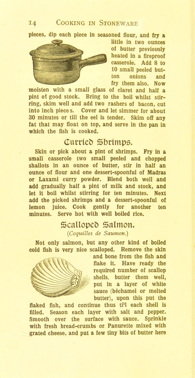 pieces, dip each piece in seasoned flour, and fry a little in two ounces of butter previously heated in a fireproof casserole. Add 8 to 10 small peeled but- ton onions and fry them also. Now moisten with a small glass of claret and half a pint of good stock. Bring to the boil whilst stir- ring, skim well and add two rashers of bacon, cut into inch piece s. Cover and let simmer for about 30 minutes or till the eel is tender. Skim off any fat that may float on top, and serve in the pan in which the fish is cooked. Currleb Sbrimps. Skin or pick about a pint of shrimps. Fry in a small casserole two small peeled and chopped shallots in an ounce of butter, stir in half an ounce of flour and one dessert-spoonful of Madras or Laxami curry powder. Blend both well and add gradually half a pint of milk and stock, and let it boil whilst stirring for ten minutes. Next add the picked shrimps and a dessert-spoonful of lemon juice. Cook gently for another ten minutes. Serve hot with well boiled rice. Scallopeb Salmon. (Coquilles de Saumon.) Not only salmon, but any other kind of boiled cold fish is very nice scalloped. Remove the skin and bone from the fish and flake it. Have ready the required number of scallop shells, butter them well, put in a layer of white sauce (bechamel or melted butter), upon this put the flaked fish, and continue thus ti'l each shell is filled. Season each layer with salt and pepper. Smooth over the surface with sauce. Sprinkle with fresh bread-crumbs or Panurette mixed with grated cheese, and put a few tiny bits of butter here
