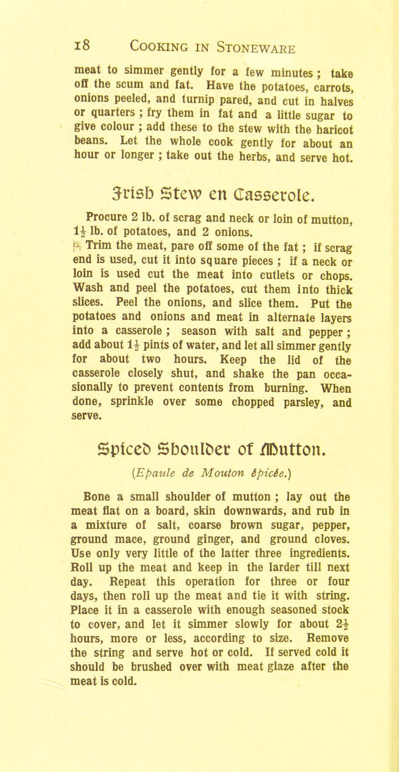 meat to simmer gently for a few minutes; take off the scum and fat. Have the potatoes, carrots, onions peeled, and turnip pared, and cut in halves or quarters ; fry them in fat and a little sugar to give colour ; add these to the stew with the haricot beans. Let the whole cook gently for about an hour or longer ; take out the herbs, and serve hot. 3risb stew en Casserole. Procure 2 lb. of scrag and neck or loin of mutton, lb. of potatoes, and 2 onions, p Trim the meat, pare off some of the fat; if scrag end is used, cut it into square pieces; if a neck or loin is used cut the meat into cutlets or chops. Wash and peel the potatoes, cut them into thick slices. Peel the onions, and slice them. Put the potatoes and onions and meat in alternate layers into a casserole ; season with salt and pepper; add about \\ pints of water, and let all simmer gently for about two hours. Keep the lid of the casserole closely shut, and shake the pan occa- sionally to prevent contents from burning. When done, sprinkle over some chopped parsley, and serve. Spicefc Sboulber of flDutton. (Epaule de Mouton &pic6e.) Bone a small shoulder of mutton ; lay out the meat flat on a board, skin downwards, and rub in a mixture of salt, coarse brown sugar, pepper, ground mace, ground ginger, and ground cloves. Use only very little of the latter three ingredients. Roll up the meat and keep in the larder till next day. Repeat this operation for three or four days, then roll up the meat and tie it with string. Place it in a casserole with enough seasoned stock to cover, and let it simmer slowly for about 2£ hours, more or less, according to size. Remove the string and serve hot or cold. If served cold it should be brushed over with meat glaze after the meat is cold.
