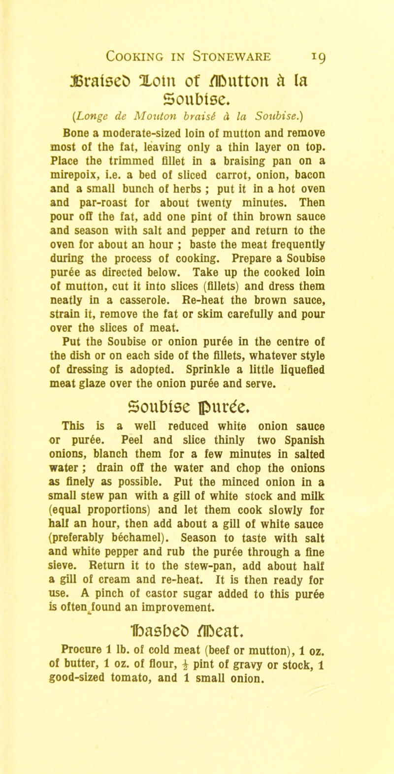 JBratseb Xotn of fIDutton k la Soubise. (Longe de Mouton braisi d la Soubise.) Bone a moderate-sized loin of mutton and remove most of the fat, leaving only a thin layer on top. Place the trimmed fillet in a braising pan on a mirepoix, i.e. a bed of sliced carrot, onion, bacon and a small bunch of herbs ; put it in a hot oven and par-roast for about twenty minutes. Then pour off the fat, add one pint of thin brown sauce and season with salt and pepper and return to the oven for about an hour ; baste the meat frequently during the process of cooking. Prepare a Soubise puree as directed below. Take up the cooked loin of mutton, cut it into slices (fillets) and dress them neatly in a casserole. Re-heat the brown sauce, strain it, remove the fat or skim carefully and pour over the slices of meat. Put the Soubise or onion puree in the centre of the dish or on each side of the fillets, whatever style of dressing is adopted. Sprinkle a little liquefied meat glaze over the onion puree and serve. Soubise pui’^e. This is a well reduced white onion sauce or pur6e. Peel and slice thinly two Spanish onions, blanch them for a few minutes in salted water ; drain off the water and chop the onions as finely as possible. Put the minced onion in a small stew pan with a gill of white stock and milk (equal proportions) and let them cook slowly for half an hour, then add about a gill of white sauce (preferably bechamel). Season to taste with salt and white pepper and rub the pur6e through a fine sieve. Return it to the stew-pan, add about half a gill of cream and re-heat. It is then ready for use. A pinch of castor sugar added to this puree is oftenJound an improvement. Ibasbeb /IDeat. Procure 1 lb. of cold meat (beef or mutton), 1 oz. of butter, 1 oz. of flour, £ pint of gravy or stock, 1 good-sized tomato, and 1 small onion.