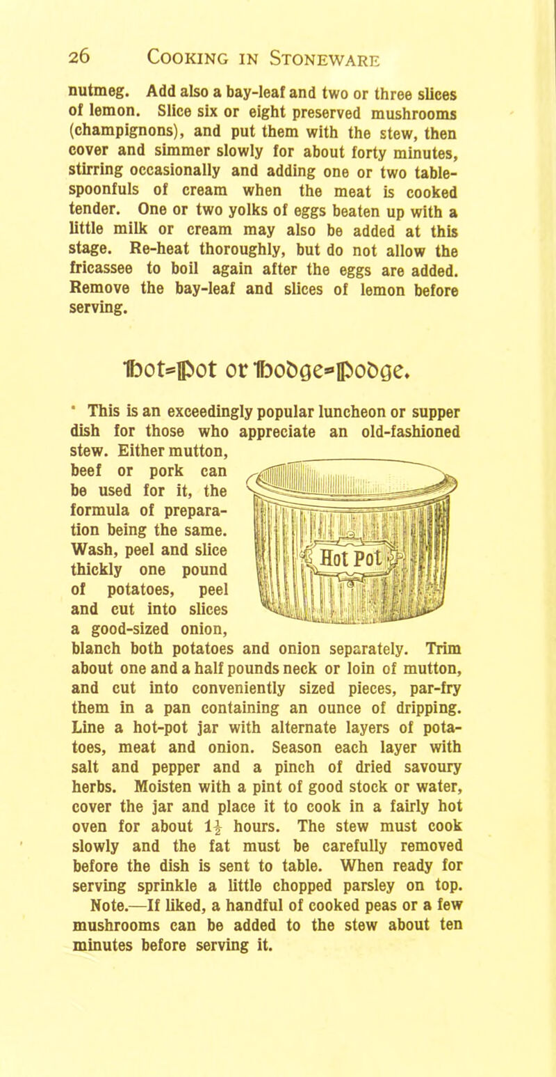 nutmeg. Add also a bay-leaf and two or three slices of lemon. Slice six or eight preserved mushrooms (champignons), and put them with the stew, then cover and simmer slowly for about forty minutes, stirring occasionally and adding one or two table- spoonfuls of cream when the meat is cooked tender. One or two yolks of eggs beaten up with a little milk or cream may also be added at this stage. Re-heat thoroughly, but do not allow the fricassee to boil again after the eggs are added. Remove the bay-leaf and slices of lemon before serving. IboHpot or 1bo&Qe»il>oC>ge. ■ This is an exceedingly popular luncheon or supper dish for those who appreciate an old-fashioned stew. Either mutton, beef or pork can be used for it, the formula of prepara- tion being the same. Wash, peel and slice thickly one pound of potatoes, peel and cut into slices a good-sized onion, blanch both potatoes and onion separately. Trim about one and a half pounds neck or loin of mutton, and cut into conveniently sized pieces, par-fry them in a pan containing an ounce of dripping. Line a hot-pot jar with alternate layers of pota- toes, meat and onion. Season each layer with salt and pepper and a pinch of dried savoury herbs. Moisten with a pint of good stock or water, cover the jar and place it to cook in a fairly hot oven for about 1£ hours. The stew must cook slowly and the fat must be carefully removed before the dish is sent to table. When ready for serving sprinkle a little chopped parsley on top. Note.—If liked, a handful of cooked peas or a few mushrooms can be added to the stew about ten minutes before serving it.