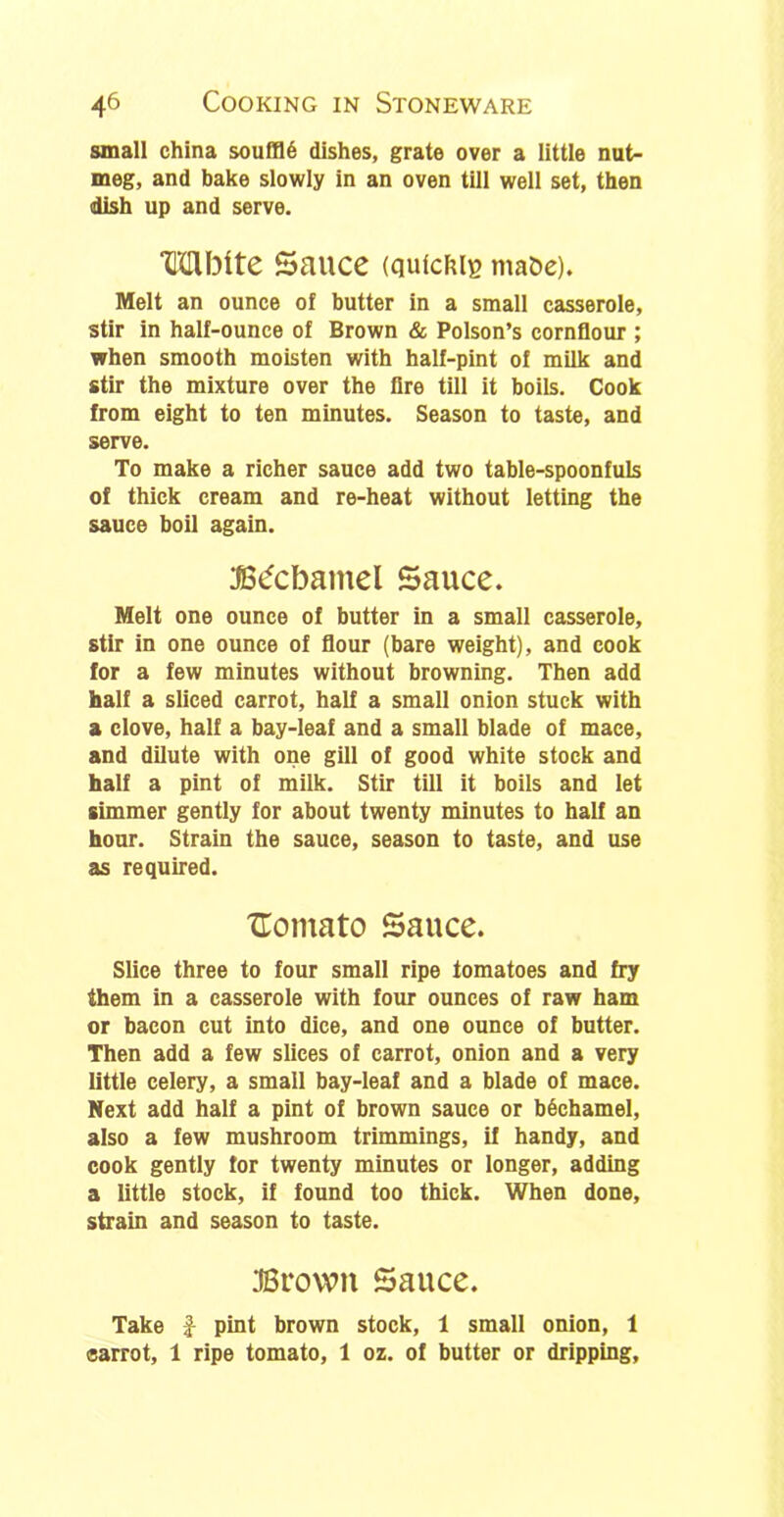 small china soufflS dishes, grate over a little nut- meg, and bake slowly in an oven till well set, then dish up and serve. ‘CGlbite Sauce (qutc&ie maoe). Melt an ounce of butter in a small casserole, stir in half-ounce of Brown & Poison’s cornflour ; when smooth moisten with half-pint of milk and stir the mixture over the lire till it boils. Cook from eight to ten minutes. Season to taste, and serve. To make a richer sauce add two table-spoonfuls of thick cream and re-heat without letting the sauce boil again. :B<5cbamel Sauce. Melt one ounce of butter in a small casserole, stir in one ounce of flour (bare weight), and cook for a few minutes without browning. Then add half a sliced carrot, half a small onion stuck with a clove, half a bay-leaf and a small blade of mace, and dilute with one gill of good white stock and half a pint of milk. Stir till it boils and let simmer gently for about twenty minutes to half an hour. Strain the sauce, season to taste, and use as required. Uomato Sauce. Slice three to four small ripe tomatoes and fry them in a casserole with four ounces of raw ham or bacon cut into dice, and one ounce of butter. Then add a few slices of carrot, onion and a very little celery, a small bay-leaf and a blade of mace. Next add half a pint of brown sauce or bechamel, also a few mushroom trimmings, if handy, and cook gently for twenty minutes or longer, adding a little stock, if found too thick. When done, strain and season to taste. 3Browit Sauce. Take £ pint brown stock, 1 small onion, 1 carrot, 1 ripe tomato, 1 oz. of butter or dripping.