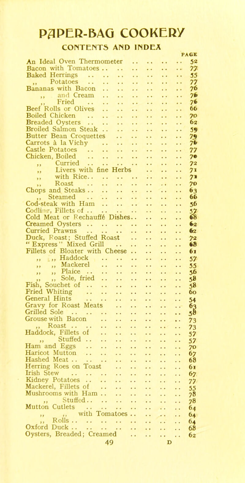 CONTENTS AND 1NDEA An Ideal Oven Thermometer Bacon with Tomatoes Baked Herrings ,, Potatoes Bananas with Bacon ,, and Cream ,, Fried Beef Rolls or Olives Boiled Chicken Breaded Oysters Broiled Salmon Steak Butter Bean Croquettes Carrots & la Vichy Castle Potatoes Chicken, Boiled ,, Curried ,, Livers with fine Herbs ,, with Rice ,, Roast Chops and Steaks ,, Steamed Cod-steak with Ham Codiins', Fillets of Cold Meat or Rechauffe Dishes Creamed Oysters Curried Prawns Duck, Roast; Stuffed Roast “Express Mixed Grill Fillets of Bloater with Cheese ,, ,, Haddock ,, ,, Mackerel ,, ,, Plaice ,, ,, Sole, fried Fish, Souchet of Fried Whiting General Hints Gravy for Roast Meats Grilled Sole Grouse with Bacon ,, Roast Haddock, Fillets of ,, Stuffed Ham and Eggs Haricot Mutton Hashed Meat Herring Roes on Toast Irish Stew Kidney Potatoes Mackerel, Fillets of Mushrooms with Ham ,, Stuffed Mutton Cutlets ,, ,, with Tomatoes ,, Rolls Oxford Duck Oysters, Breaded; Creamed 49 PACK • 52 • n . 35 ■ 77 • 76 • 76 • 76 . 66 • 70 . 62 • 59 ■ 76 • 77 • 7* ■ 72 • 7i • 7» . 70 • 63 . 66 • 56 : % 62 62 . 72 . 68 . 61 • 57 • 55 • 56 • 58 • 58 . 60 • 54 : 9 • 73 • 73 • 57 • 57 • 70 • 67 . 68 61 • 67 • 77 • 55 • 78 • 78 . 64 . 64 • 64 . 68 62 D