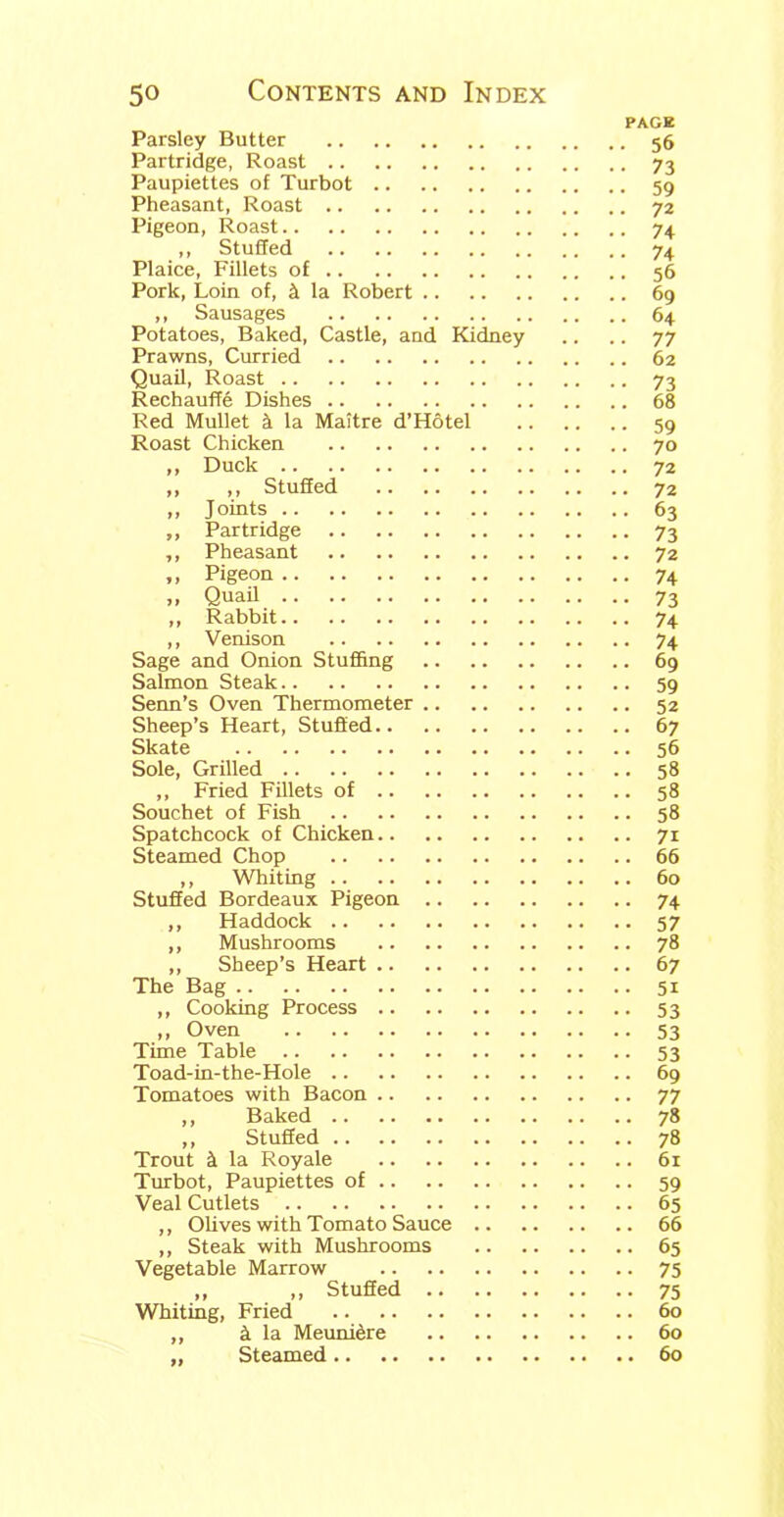 PAGE Parsley Butter 56 Partridge, Roast 73 Paupiettes of Turbot 59 Pheasant, Roast 72 Pigeon, Roast 74 ,, Stuffed 74 Plaice, Fillets of 56 Pork, Loin of, & la Robert 69 ,, Sausages 64 Potatoes, Baked, Castle, and Kidney .. .. 77 Prawns, Curried 62 Quail, Roast 73 Rechauffe Dishes 68 Red Mullet k la Maitre d’Hotel 59 Roast Chicken 70 ,, Duck 72 „ ,, Stuffed 72 ,, Joints 63 „ Partridge 73 ,, Pheasant 72 „ Pigeon 74 >, Quail 73 ,, Rabbit 74 ,, Venison 74 Sage and Onion Stuffing 69 Salmon Steak 59 Senn’s Oven Thermometer 52 Sheep’s Heart, Stuffed 67 Skate 56 Sole, Grilled 58 ,, Fried Fillets of 58 Souchet of Fish 58 Spatchcock of Chicken 71 Steamed Chop 66 ,, Whiting 60 Stuffed Bordeaux Pigeon 74 ,, Haddock 57 ,, Mushrooms 78 ,, Sheep’s Heart 67 The Bag 51 ,, Cooking Process 53 ,, Oven 53 Time Table 53 Toad-in-the-Hole 69 Tomatoes with Bacon 77 ,, Baked 78 ,, Stuffed 78 Trout k la Royale 61 Turbot, Paupiettes of 59 Veal Cutlets 65 ,, Olives with Tomato Sauce 66 ,, Steak with Mushrooms 65 Vegetable Marrow 75 „ „ Stuffed 75 Whiting, Fried 60 ,, & la Meuni^re 60 ,, Steamed 60