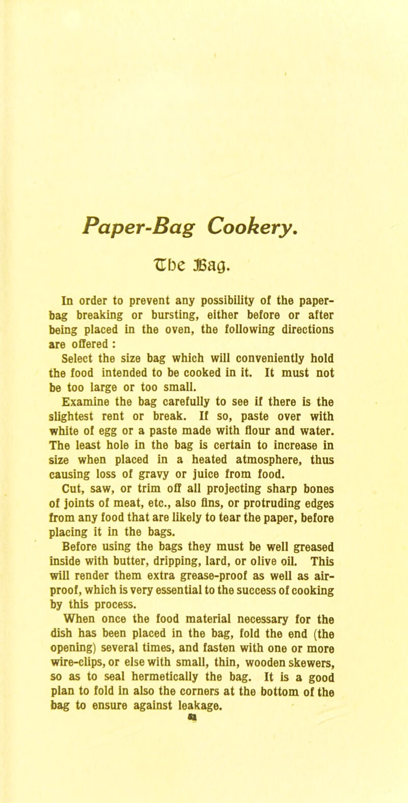 Paper-Bag Cookery. Zbe Bag. In order to prevent any possibility of the paper- bag breaking or bursting, either before or after being placed in the oven, the following directions are offered: Select the size bag which will conveniently hold the food intended to be cooked in it. It must not be too large or too small. Examine the bag carefully to see if there is the slightest rent or break. If so, paste over with white of egg or a paste made with flour and water. The least hole in the bag is certain to increase in size when placed in a heated atmosphere, thus causing loss of gravy or juice from food. Cut, saw, or trim off all projecting sharp bones of joints of meat, etc., also fins, or protruding edges from any food that are likely to tear the paper, before placing it in the bags. Before using the bags they must be well greased inside with butter, dripping, lard, or olive oil. This will render them extra grease-proof as well as air- proof, which is very essential to the success of cooking by this process. When once the food material necessary for the dish has been placed in the bag, fold the end (the opening) several times, and fasten with one or more wire-clips, or else with small, thin, wooden skewers, so as to seal hermetically the bag. It is a good plan to fold in also the corners at the bottom of the bag to ensure against leakage.