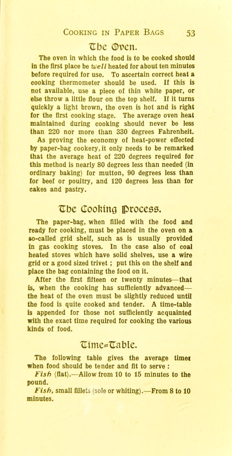 XT be ©pen. The oven in which the food is to be cooked should in the first place be Well heated for about ten minutes before required for use. To ascertain correct heat a cooking thermometer should be used. If this is not available, use a piece of thin white paper, or else throw a little flour on the top shelf. If it turns quickly a light brown, the oven is hot and is right for the first cooking stage. The average oven heat maintained during cooking should never be less than 220 nor more than 330 degrees Fahrenheit. As proving the economy of heat-power effected by paper-bag cookery, it only needs to be remarked that the average heat of 220 degrees required for this method is nearly 80 degrees less than needed (in ordinary baking) for mutton, 90 degrees less than for beef or poultry, and 120 degrees less than for cakes and pastry. Ube Coofctng process. The paper-bag, when filled with the food and ready for cooking, must be placed in the oven on a so-called grid shelf, such as is usually provided in gas cooking stoves. In the case also of coal heated stoves which have solid shelves, use a wire grid or a good sized trivet ; put this on the shelf and place the bag containing the food on it. After the first fifteen or twenty minutes—that is, when the cooking has sufficiently advanced— the heat of the oven must be slightly reduced until the food is quite cooked and tender. A time-table is appended for those not sufficiently acquainted with the exact time required for cooking the various kinds of food. Ulme*=Uable. The following table gives the average time* when food should be tender and fit to serve : Fish (flat).—Allow from 10 to 15 minutes to the pound. Fish, small fillets (sole or whiting).—From 8 to 10 minutes.