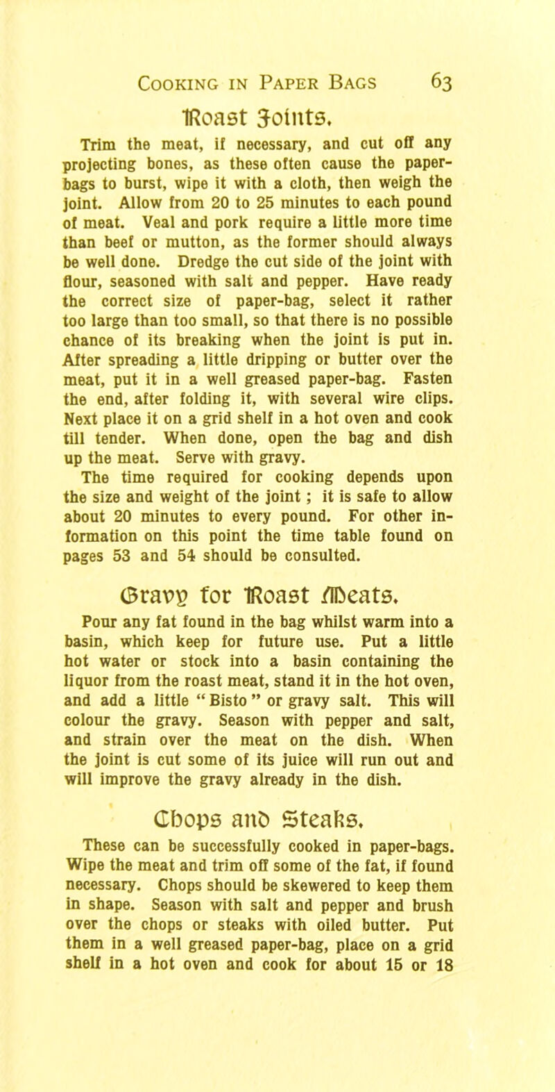 IRoast 3-oints. Trim the meat, if necessary, and cut off any projecting bones, as these often cause the paper- bags to burst, wipe it with a cloth, then weigh the joint. Allow from 20 to 25 minutes to each pound of meat. Veal and pork require a little more time than beef or mutton, as the former should always be well done. Dredge the cut side of the joint with flour, seasoned with sali and pepper. Have ready the correct size of paper-bag, select it rather too large than too small, so that there is no possible chance of its breaking when the joint is put in. After spreading a little dripping or butter over the meat, put it in a well greased paper-bag. Fasten the end, after folding it, with several wire clips. Next place it on a grid shelf in a hot oven and cook till tender. When done, open the bag and dish up the meat. Serve with gravy. The time required for cooking depends upon the size and weight of the joint; it is safe to allow about 20 minutes to every pound. For other in- formation on this point the time table found on pages 53 and 54 should be consulted. Gravp for IRoast /Ibeats. Pour any fat found in the bag whilst warm into a basin, which keep for future use. Put a little hot water or stock into a basin containing the liquor from the roast meat, stand it in the hot oven, and add a little “ Bisto ” or gravy salt. This will colour the gravy. Season with pepper and salt, and strain over the meat on the dish. When the joint is cut some of its juice will run out and will improve the gravy already in the dish. Cbops anD Steaks. These can be successfully cooked in paper-bags. Wipe the meat and trim off some of the fat, if found necessary. Chops should be skewered to keep them in shape. Season with salt and pepper and brush over the chops or steaks with oiled butter. Put them in a well greased paper-bag, place on a grid shelf in a hot oven and cook for about 15 or 18