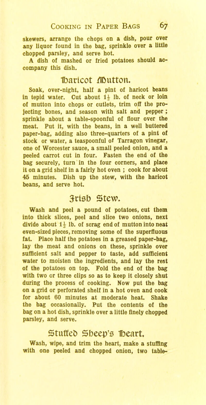 skewers, arrange the chops on a dish, pour over any liquor found in the bag, sprinkle over a little chopped parsley, and serve hot. A dish of mashed or fried potatoes should ac- company this dish. Ibaricot /IIMitton. Soak, over-night, half a pint of haricot beans in tepid water. Cut about 1£ lb. of neck or loin of mutton into chops or cutlets, trim off the pro- jecting bones, and season with salt and pepper ; sprinkle about a table-spoonful of flour over the meat. Put it, with the beans, in a well buttered paper-bag, adding also three-quarters of a pint of stock or water, a teaspoonful of Tarragon vinegar, one of Worcester sauce, a small peeled onion, and a peeled carrot cut in four. Fasten the end of the bag securely, turn in the four corners, and place it on a grid shelf in a fairly hot oven ; cook for about 45 minutes. Dish up the stew, with the haricot beans, and serve hot. 3risb Stew. Wash and peel a pound of potatoes, cut them into thick slices, peel and slice two onions, next divide about lb. of scrag end of mutton into neat even-sized pieces, removing some of the superfluous fat. Place half the potatoes in a greased paper-bag, lay the meat and onions on these, sprinkle over sufficient salt and pepper to taste, add sufficient water to moisten the ingredients, and lay the rest of the potatoes on top. Fold the end of the bag with two or three clips so as to keep it closely shut during the process of cooking. Now put the bag on a grid or perforated shelf in a hot oven and cook for about 60 minutes at moderate heat. Shake the bag occasionally. Put the contents of the bag on a hot dish, sprinkle over a little finely chopped parsley, and serve. Stuffeb Sbeep’s Ibeart, Wash, wipe, and trim the heart, make a stuffing with one peeled and chopped onion, two table-