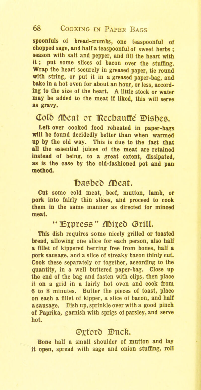 spoonfuls of bread-crumbs, one teaspoonful of chopped sage, and half a teaspoonful of sweet herbs ; season with salt and pepper, and All the heart with it; put some slices of bacon over the stuffing. Wrap the heart securely in greased paper, tie round with string, or put it in a greased paper-bag, and bake in a hot oven for about an hour, or less, accord- ing to the size of the heart. A little stock or water may be added to the meat if liked, this will serve as gravy. Colb Meat or IRecbauffe HMsbes. Left over cooked food reheated in paper-bags will be found decidedly better than when warmed up by the old way. This is due to the fact that all the essential juices of the meat are retained instead of being, to a great extent, dissipated, as is the case by the old-fashioned pot and pan method. Ibasbeb Meat. Cut some cold meat, beef, mutton, lamb, or pork into fairly thin slices, and proceed to cook them in the same manner as directed for minced meat. “ impress ” Mlseb (Brill. This dish requires some nicely grilled or toasted bread, allowing one slice for each person, also half a fillet of kippered herring free from bones, half a pork sausage, and a slice of streaky bacon thinly cut. Cook these separately or together, according to the quantity, in a well buttered paper-bag. Close up the end of the bag and fasten with clips, then place it on a grid in a fairly hot oven and cook from 6 to 8 minutes. Butter the pieces of toast, place on each a fillet of kipper, a slice of bacon, and half a sausage. Dish up, sprinkle over with a good pinch of Paprika, garnish with sprigs of parsley, and serve hot. ©£forb S>UCfe. Bone half a small shoulder of mutton and lay it open, spread with sage and onion stuffing, roll