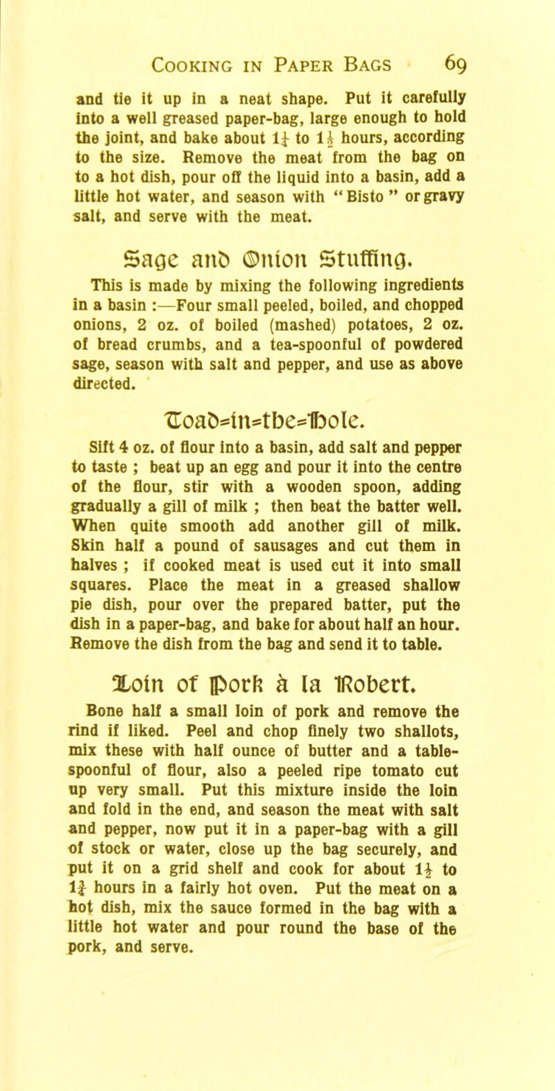 and tie it up in a neat shape. Put it carefully into a well greased paper-bag, large enough to hold the joint, and bake about to 1A hours, according to the size. Remove the meat from the bag on to a hot dish, pour off the liquid into a basin, add a little hot water, and season with “ Bisto ” or gravy salt, and serve with the meat. Sage anb ©nion Stuffing. This is made by mixing the following ingredients in a basin :—Four small peeled, boiled, and chopped onions, 2 oz. of boiled (mashed) potatoes, 2 oz. of bread crumbs, and a tea-spoonful of powdered sage, season with salt and pepper, and use as above directed. tToaMn=tbe=1bole. Sift 4 oz. of flour into a basin, add salt and pepper to taste ; beat up an egg and pour it into the centre of the flour, stir with a wooden spoon, adding gradually a gill of milk ; then beat the batter well. When quite smooth add another gill of milk. Skin half a pound of sausages and cut them in halves ; if cooked meat is used cut it into small squares. Place the meat in a greased shallow pie dish, pour over the prepared batter, put the dish in a paper-bag, and bake for about half an hour. Remove the dish from the bag and send it to table. Xoin of porfc & la IRobert. Bone half a small loin of pork and remove the rind if liked. Peel and chop finely two shallots, mix these with half ounce of butter and a table- spoonful of flour, also a peeled ripe tomato cut up very small. Put this mixture inside the loin and fold in the end, and season the meat with salt and pepper, now put it in a paper-bag with a gill of stock or water, close up the bag securely, and put it on a grid shelf and cook for about \\ to 1J hours in a fairly hot oven. Put the meat on a hot dish, mix the sauce formed in the bag with a little hot water and pour round the base of the pork, and serve.