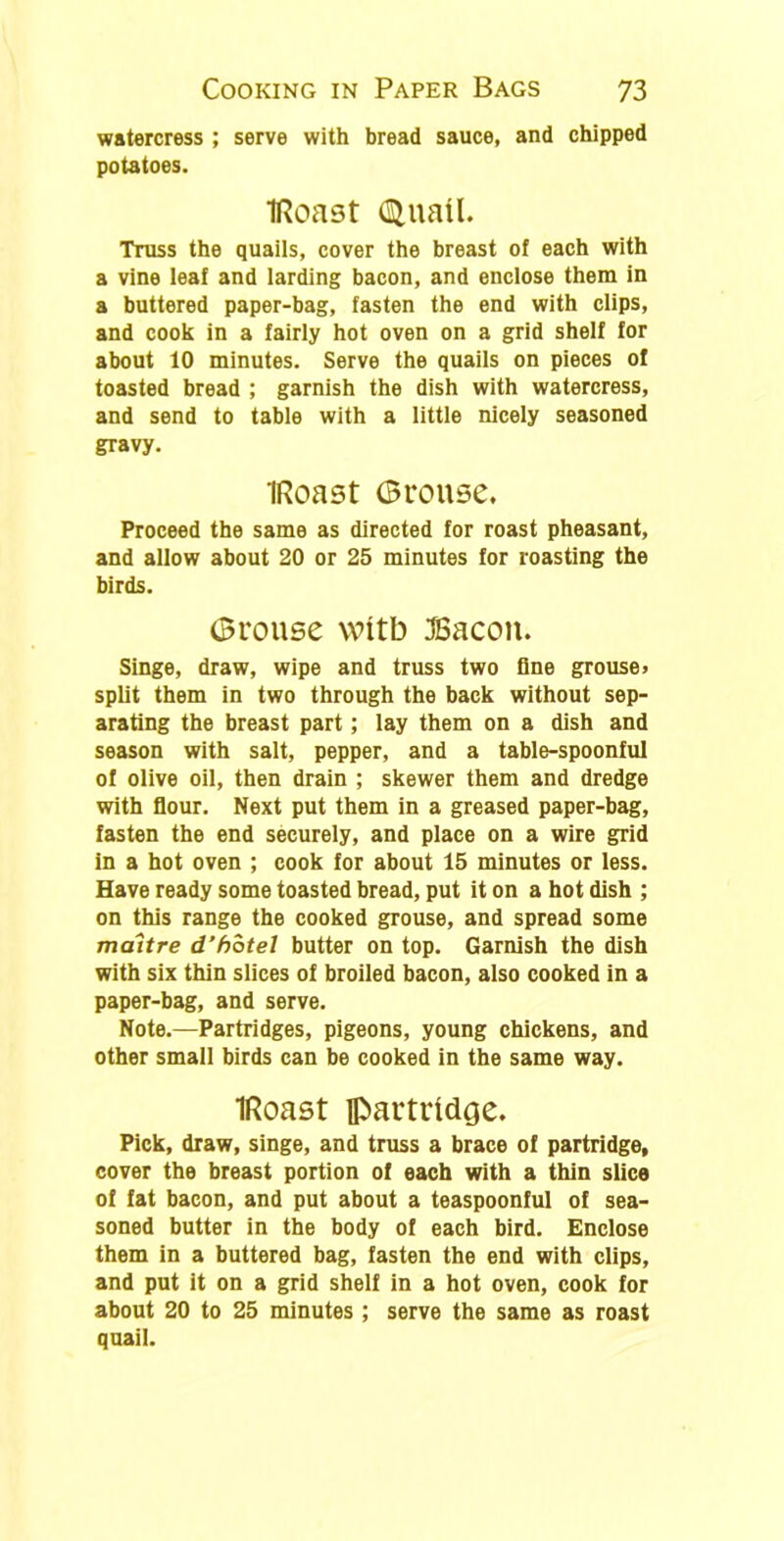 watercress ; serve with bread sauce, and chipped potatoes. IRoast (Btuatl. Truss the quails, cover the breast of each with a vine leaf and larding bacon, and enclose them in a buttered paper-bag, fasten the end with clips, and cook in a fairly hot oven on a grid shelf for about 10 minutes. Serve the quails on pieces of toasted bread ; garnish the dish with watercress, and send to table with a little nicely seasoned gravy. IRoast Grouse. Proceed the same as directed for roast pheasant, and allow about 20 or 25 minutes for roasting the birds. Grouse witb JBacon. Singe, draw, wipe and truss two fine grouse, split them in two through the back without sep- arating the breast part; lay them on a dish and season with salt, pepper, and a table-spoonful of olive oil, then drain ; skewer them and dredge with flour. Next put them in a greased paper-bag, fasten the end securely, and place on a wire grid in a hot oven ; cook for about 15 minutes or less. Have ready some toasted bread, put it on a hot dish ; on this range the cooked grouse, and spread some maitre d’hotel butter on top. Garnish the dish with six thin slices of broiled bacon, also cooked in a paper-bag, and serve. Note.—Partridges, pigeons, young chickens, and other small birds can be cooked in the same way. IRoast partridge. Pick, draw, singe, and truss a brace of partridge, cover the breast portion of each with a thin slice of fat bacon, and put about a teaspoonful of sea- soned butter in the body of each bird. Enclose them in a buttered bag, fasten the end with clips, and put it on a grid shelf in a hot oven, cook for about 20 to 25 minutes ; serve the same as roast quail.