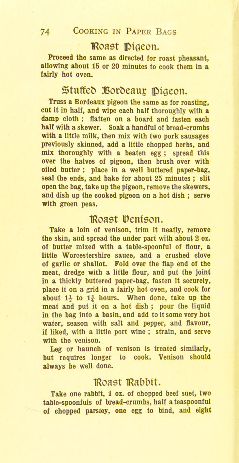 IRoast pigeon. Proceed the same as directed for roast pheasant, allowing about 15 or 20 minutes to cook them in a fairly hot oven. Stuffeb Borbeauj pigeon. Truss a Bordeaux pigeon the same as for roasting, cut it in half, and wipe each half thoroughly with a damp cloth ; flatten on a board and fasten each half with a skewer. Soak a handful of bread-crumbs with a little milk, then mix with two pork sausages previously skinned, add a little chopped herbs, and mix thoroughly with a beaten egg ; spread this over the halves of pigeon, then brush over with oiled butter ; place in a well buttered paper-bag, seal the ends, and bake for about 25 minutes ; slit open the bag, take up the pigeon, remove the skewers, and dish up the cooked pigeon on a hot dish ; serve with green peas. IRoast IDettlson. Take a loin of venison, trim it neatly, remove the skin, and spread the under part with about 2 oz. of butter mixed with a table-spoonful of flour, a little Worcestershire sauce, and a crushed clove of garlic or shallot. Fold over the flap end of the meat, dredge with a little flour, and put the joint in a thickly buttered paper-bag, fasten it securely, place it on a grid in a fairly hot oven, and cook for about 1| to 1J hours. When done, take up the meat and put it on a hot dish ; pour the liquid in the bag into a basin, and add to it some very hot water, season with salt and pepper, and flavour, if liked, with a little port wine ; strain, and serve with the venison. Leg or haunch of venison is treated similarly, but requires longer to cook. Venison should always be well done. IRoast iRabbtt. Take one rabbit, 1 oz. of chopped beef suet, two table-spoonfuls of bread-crumbs, half a teaspoonful of chopped parsley, one egg to bind, and eight