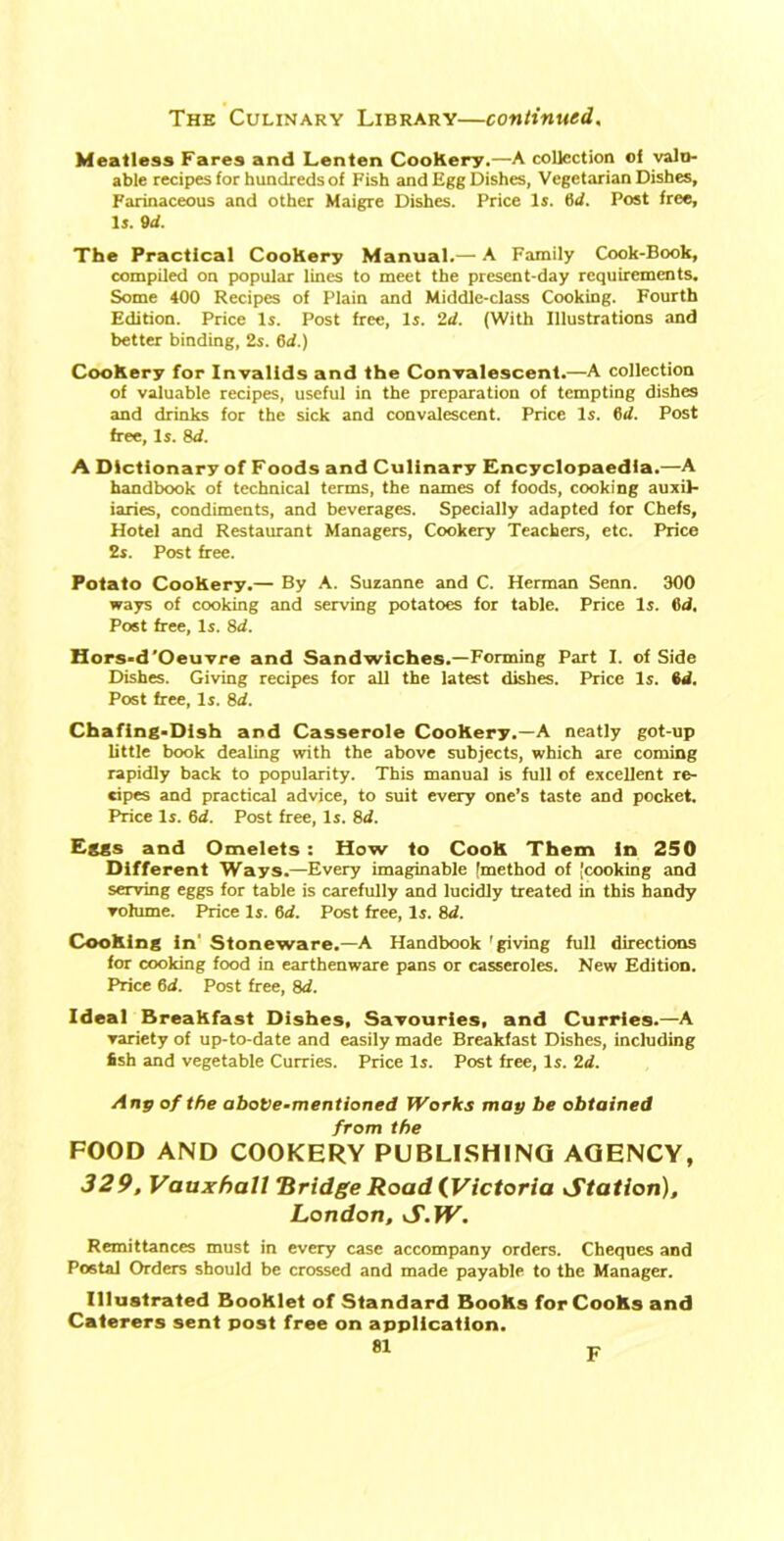 Meatless Fares and Lenten CooRery.—A collection oi valu- able recipes for hundreds of Fish and Egg Dishes, Vegetarian Dishes, Farinaceous and other Maigre Dishes. Price Is. M. Post free. Is. 9d. The Practical CooRery Manual.— A Family Cook-Book, compiled on popular lines to meet the present-day requirements. Some 400 Recipes of Plain and Middle-class Cooking. Fourth Edition. Price Is. Post free, Is. 2d. (With Illustrations and better binding, 2s. 6d.) CooRery for Invalids and the Convalescent.—A collection of valuable recipes, useful in the preparation of tempting dishes and drinks for the sick and convalescent. Price Is. 6d. Post free. Is. 8d. A Dictionary of Foods and Culinary Encyclopaedia.—A handbook of technical terms, the names of foods, cooking auxil- iaries, condiments, and beverages. Specially adapted for Chefs, Hotel and Restaurant Managers, Cookery Teachers, etc. Price 2s. Post free. Potato CooRery.— By A. Suzanne and C. Herman Senn. 300 ways of cooking and serving potatoes for table. Price Is. 6d. Post free, Is. 8d. Hors-d'Oeuvre and Sandwiches.—Forming Part I. of Side Dishes. Giving recipes for all the latest dishes. Price Is. 6d. Post free, Is. 8d. Chafing-Dish and Casserole CooRery.—A neatly got-up little book dealing with the above subjects, which are coming rapidly back to popularity. This manual is full of excellent re- cipes and practical advice, to suit every one’s taste and pocket. Price Is. 6d. Post free, Is. 8d. Eggs and Omelets : How to CooR Them in 250 Different Ways.—Every imaginable (method of (cooking and serving eggs for table is carefully and lucidly treated in this handy volume. Price Is. 6d. Post free, Is. 8d. Coohing in' Stoneware.—A Handbook 'giving full directions for cooking food in earthenware pans or casseroles. New Edition. Price 6d. Post free, 8d. Ideal BreaRfast Dishes, Savouries, and Curries.—A variety of up-to-date and easily made Breakfast Dishes, including Ssh and vegetable Curries. Price Is. Post free, Is. 2d. Anp of the above-mentioned Works may be obtained from the FOOD AND COOKERY PUBLISHING AGENCY, 329, Vauxhall Bridge Road (Victoria Station), London, S.W. Remittances must in every case accompany orders. Cheques and Postal Orders should be crossed and made payable to the Manager. Illustrated BooRlet of Standard BooRs for CooRs and Caterers sent post free on application. 81 F