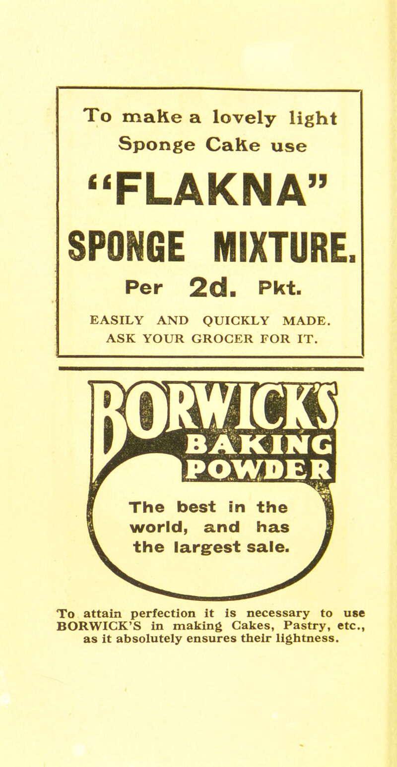 To make a lovely light Sponge Cake use “FLAKNA” SPONGE MIXTURE. Per 2d. Pk t. EASILY AND QUICKLY MADE. ASK YOUR GROCER FOR IT. To attain perfection it is necessary to use BORWICK’S in making Cakes, Pastry, etc., as it absolutely ensures their lightness.