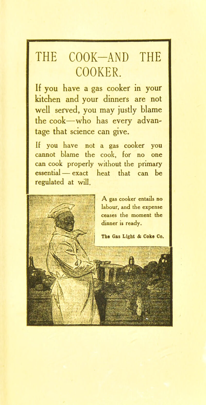 THE COOK-AND THE COOKER. If you have a gas cooker in your kitchen and your dinners are not well served, you may justly blame the cook—who has every advan- tage that science can give. If you have not a gas cooker you cannot blame the cook, for no one can cook properly without the primary essential — exact heat that can be regulated at will.