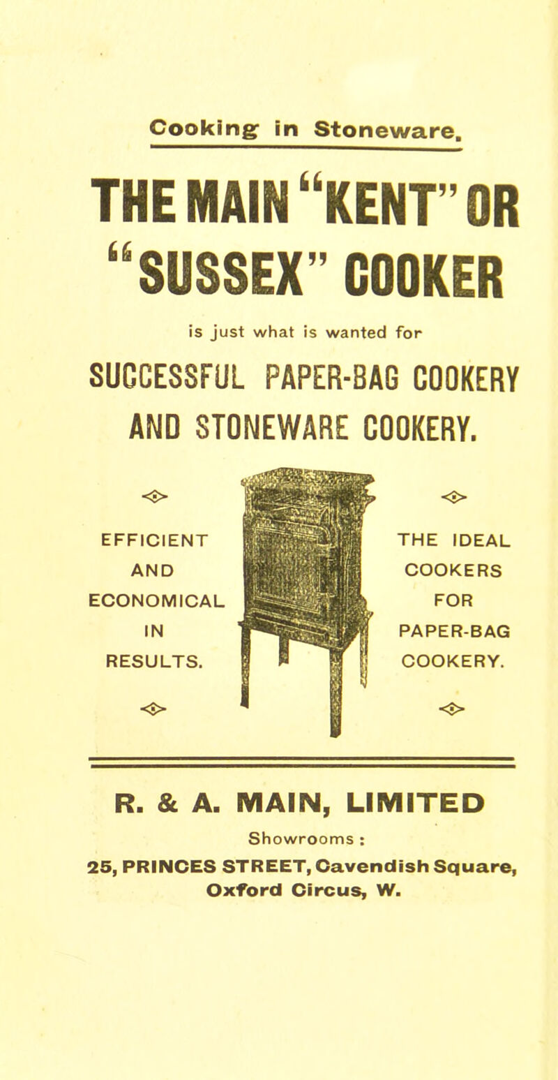 Cooking: in Stoneware. THE MAIN “KENT” OR “SUSSEX”COOKER is just what is wanted for SUCCESSFUL PAPER-BAG COOKERY AND STONEWARE COOKERY. EFFICIENT AND ECONOMICAL IN RESULTS. THE IDEAL COOKERS FOR PAPER-BAG COOKERY. R. & A. MAIN, LIMITED Showrooms : 25, PRINCES STREET, Cavendish Square, Oxford Circus, W.