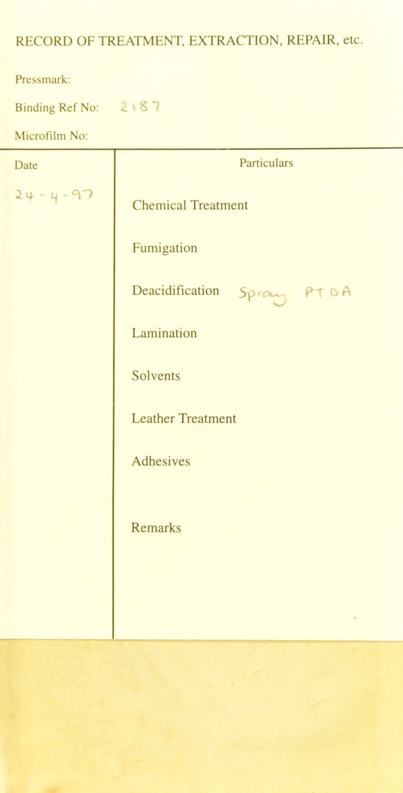 RECORD OF TREATMENT, EXTRACTION, REPAIR, etc. Pressmark Binding Ref No: 2tST Microfilm No: Date Particulars 2if - Li -cpr Chemical Treatment Fumigation Deacidification 5orc^ P T C>A r ^ Lamination Solvents Leather Treatment Adhesives Remarks