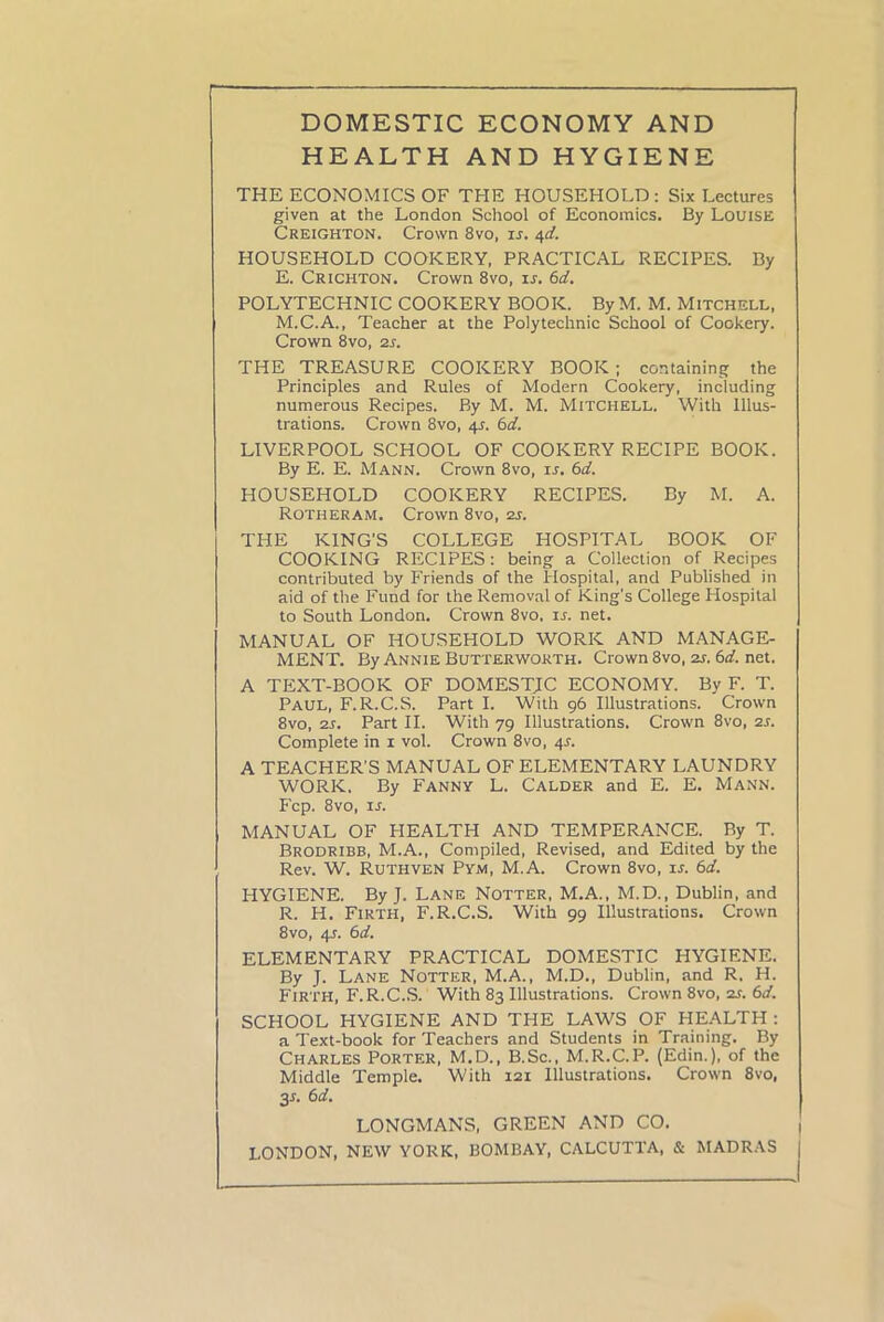 DOMESTIC ECONOMY AND HEALTH AND HYGIENE THE ECONOMICS OF THE HOUSEHOLD : Six Lectures given at the London School of Economics. By Louise Creighton. Crown 8vo, ir. 4d. HOUSEHOLD COOKERY, PRACTICAL RECIPES. By E. Crichton. Crown 8vo, is. 6d. POLYTECHNIC COOKERY BOOK. By M. M. Mitchell, M.C.A., Teacher at the Polytechnic School of Cookery. Crown 8vo, 2s. THE TREASURE COOKERY BOOK; containing the Principles and Rules of Modern Cookery, including numerous Recipes. By M. M. MITCHELL. With Illus- trations. Crown 8vo, 4J. 6d. LIVERPOOL SCHOOL OF COOKERY RECIPE BOOK. By E. E. Mann. Crown 8vo, is. 6d. HOUSEHOLD COOKERY RECIPES. By M. A. Rotheram. Crown 8vo, 2s. THE KING'S COLLEGE HOSPITAL BOOK OF COOKING RECIPES: being a Collection of Recipes contributed by Friends of the Hospital, and Published in aid of the Fund for the Removal of King's College Hospital to South London. Crown 8vo, is. net. MANUAL OF HOUSEHOLD WORK AND MANAGE- MENT. By Annie Butter worth. Crown 8vo, 2s. 6 d. net. A TEXT-BOOK OF DOMESTIC ECONOMY. By F. T. Paul, F.R.C.S. Part I. With 96 Illustrations. Crown 8vo, 2s. Part II. With 79 Illustrations. Crown 8vo, 2s. Complete in 1 vol. Crown 8vo, 4J. A TEACHER'S MANUAL OF ELEMENTARY LAUNDRY WORK. By Fanny L. Calder and E. E. Mann. Fcp. 8vo, ir. MANUAL OF HEALTH AND TEMPERANCE. By T. Brodribb, M.A., Compiled, Revised, and Edited by the Rev. W. Ruthven Pym, M.A. Crown 8vo, is. 6d. HYGIENE. By J. Lane Notter, M.A., M.D., Dublin, and R. H. Firth, F.R.C.S. With 99 Illustrations. Crown 8vo, 4s. 6d. ELEMENTARY PRACTICAL DOMESTIC HYGIENE. By J. Lane Notter, M.A., M.D., Dublin, and R. H. Firth, F.R.C.S. With 83 Illustrations. Crown 8vo, 2s. 6d. SCHOOL HYGIENE AND THE LAWS OF HEALTH : a Text-book for Teachers and Students in Training. By Charles Porter, M.D., B.Sc., M.R.C.P. (Edin.), of the Middle Temple. With 121 Illustrations. Crown 8vo, 3-r. 6d. LONGMANS, GREEN AND CO. LONDON, NEW YORK, BOMBAY, CALCUTTA, & MADRAS