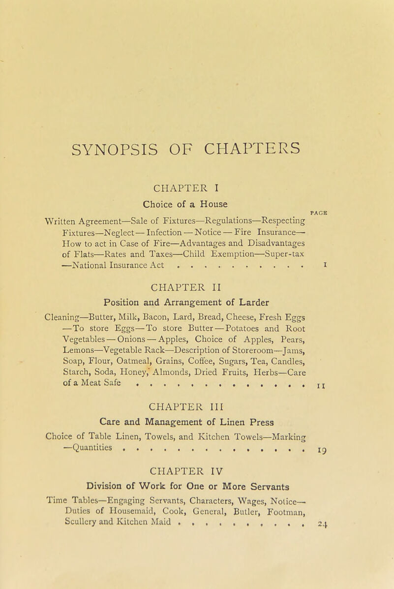 SYNOPSIS OF CHAPTERS CHAPTER I Choice of a House PAGE Written Agreement—Sale of Fixtures—Regulations—Respecting Fixtures—Neglect— Infection — Notice — Fire Insurance— How to act in Case of Fire—Advantages and Disadvantages of Flats—Rates and Taxes—Child Exemption—Super-tax —National Insurance Act I CHAPTER II Position and Arrangement of Larder Cleaning—Butter, Millc, Bacon, Lard, Bread, Cheese, Fresh Eggs —To store Eggs—To store Butter—Potatoes and Root Vegetables — Onions — Apples, Choice of Apples, Pears, Lemons—Vegetable Rack—Description of Storeroom—Jams, Soap, Flour, Oatmeal, Grains, Coffee, Sugars, Tea, Candles, Starch, Soda, Honey, Almonds, Dried Fruits, Herbs—Care of a Meat Safe t t CPIAPTER III Care and Management of Linen Press Choice of Table Linen, Towels, and Kitchen Towels—Marking —Quantities CHAPTER IV Division of Work for One or More Servants Time Tables—Engaging Servants, Characters, Wages, Notice- Duties of Plousemaid, Cook, General, Butler, Footman, Scullery and Kitchen Maid ,