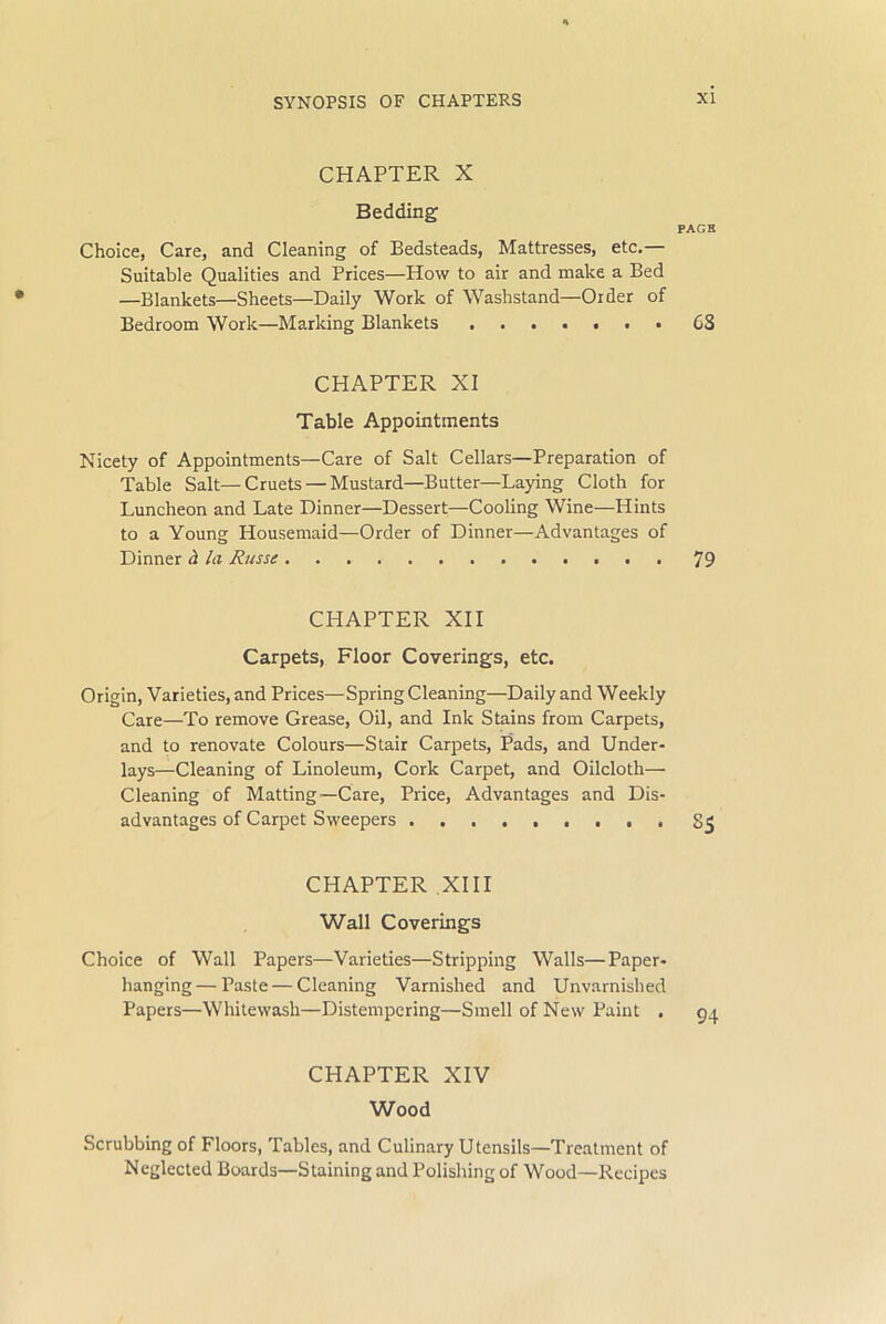CHAPTER X Bedding PAGE Choice, Care, and Cleaning of Bedsteads, Mattresses, etc. Suitable Qualities and Prices—How to air and make a Bed —Blankets—Sheets—Daily Work of Washstand—Order of Bedroom Work—Marking Blankets CS CHAPTER XI Table Appointments Nicety of Appointments—Care of Salt Cellars—Preparation of Table Salt—Cruets — Mustard—Butter—Laying Cloth for Luncheon and Late Dinner—Dessert—Cooling Wine—Hints to a Young Housemaid—Order of Dinner—Advantages of Dinner d la Russe 79 CHAPTER XII Carpets, Floor Coverings, etc. Origin, Varieties, and Prices—SpringCleaning—Daily and Weekly Care—To remove Grease, Oil, and Ink Stains from Carpets, and to renovate Colours—Stair Carpets, Pads, and Under- lays—Cleaning of Linoleum, Cork Carpet, and Oilcloth— Cleaning of Matting—Care, Price, Advantages and Dis- advantages of Carpet Sweepers ......... CHAPTER XIII Wall Coverings Choice of Wall Papers—Varieties—Stripping Walls—Paper- hanging— Paste — Cleaning Varnished and Unvarnished Papers—Whitewash—Distempering—Smell of New Paint . CHAPTER XIV Wood Scrubbing of Floors, Tables, and Culinary Utensils—Treatment of Neglected Boards—Staining and Polishing of Wood—Recipes