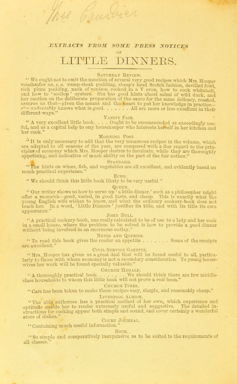 EXTRACTS EROM SOME PRESS NOTICES OF LITTLE DINNERS. Saturday Review. “ We ought not to omit the mention of several very good recipes which Mrs. Hooper vouchsafes us, e. <1. rump-steak pudding, sheep’s head Scotch fashion, devilled fowl rich plum pudding, neck of venison cooked in a V oven, how to cook whitebait’ and how to ‘ scollop ’ oysters. She has good hints about salmi of wild duck, and her caution on the deliberate preparation of the sauce for the same delicacy, roasted assures us that—given the means and the 'heart to put her knowledge in practice- s’10 undeniably knows what is good All are more or less excellent in their different ways.” Vanity Fair. “ A very excellent little hook. . . . Ought to be recommended as exceedingly use- ful, and as a capital help to any housekeeper who interests liefiself in her kitchen and her cook.” . Morning Post. “ It is only necessary to add that the very numerous recipes in the volume, which are adapted to all seasons of the year, are composed with a due regard to the prin- ciples of economy which Mrs. Hooper desires to inculcate, while they arc thoroughly appetising, and indicative of much ability on the part of the fair author.” Standard. “ The hints on wines, fish, and vegetables are all excellent, and evidently based on much practical experience. ” Echo. “ We should think this little book likely to be very useful.” Queen. “ Our writer shows us how to serve up ‘ a little dinner,’ such as a philosopher might offer a monarch—good, varied, in good taste, and cheap. Tbis is exactly what the young English wife wishes to know, and what the ordinary cookery-book does not teach her. In a word, ‘ Little Dinners ’ justifies its title, and with its title its own appearance.” John Bull. “A practical cookery-book, one really calculated to be of use to a lady and her cook in a small house, where the problem to be solved is how to provide a good dinner without being involved in an enormous outlay.” Notes and Queries. “ To read this book gives the reader an appetite Some of the receipts are excellent.” Civil Service Gazette. “ Mrs. Hooper has given us a great deal that will be found useful to all, particu- larly to {hose with whom economy is not a secondary consideration. To young house- wives her work will be found specially valuable.” Church Herald. “A thoroughly practical book We should think there are few middle- class households to whom this little book will not prove a real boon.” Church Times. “ Care has been taken to make these recipes easy, simple, aud reasonably cheap.” Liverpool Albion. “ The able authoress has a practical method of her own, which experience and aptitude enable her to render extremely useful and suggestive. The detailed in- structions fur cooking appear both simple and sound, and cover certainly a wonderful store of dishes.” Court Journal. “Containing much useful information.” Rock. “So simple and comparatively inexpensive as to be suited to the requirements of all classes.”