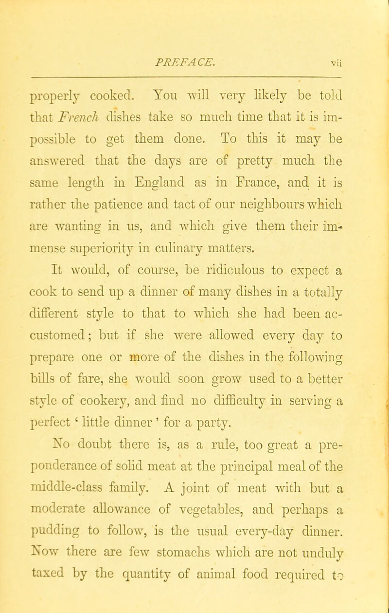 properly cooked. You will very likely be told that French dishes take so ranch time that it is im- possible to get them done. To this it may be answered that the days are of pretty much the same length in England as in France, and it is rather the patience and tact of our neighbours which are wanting in us, and which give them their im- mense superiority in culinary matters. It would, of course, be ridiculous to expect a cook to send up a dinner of many dishes in a totally different style to that to which she had been ac- customed ; but if she were allowed every day to prepare one or more of the dishes in the following bills of fare, she would soon grow used to a better style of cookery, and find no difficulty in serving a perfect ‘ little dinner ’ for a party. No doubt there is, as a rule, too great a pre- ponderance of solid meat at the principal meal of the middle-class family. A joint of meat with but a moderate allowance of vegetables, and perhaps a pudding to follow, is the usual every-day dinner. Now there are few stomachs which are not unduly taxed by the quantity of animal food required to