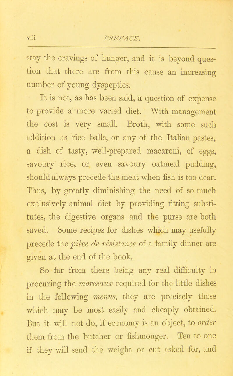 stay the cravings of hunger, and it is beyond ques- tion that there are from this cause an increasing o number of young dyspeptics. It is not, as has been said, a question of expense to provide a more varied diet. With management the cost is very small. Broth, with some such addition as rice balls, or any of the Italian pastes, a dish of tasty, well-prepared macaroni, of eggs, savoury rice, or even savoury oatmeal pudding, should always precede the meat when fish is too dear. Thus, by greatly diminishing the need of so much exclusively animal diet by providing fitting substi- tutes, the digestive organs and the purse are both saved. Some recipes for dishes which may usefully precede the nice cle resistance of a family dinner are given at the end of the book. So far from there being any real difficulty in procuring the morceaux required for the little dishes in the following menus, they are precisely those which may be most easily and cheaply obtained. But it will not do, if economy is an object, to order them from the butcher or fishmonger. Ten to one if they will send the weight or cut asked for, and