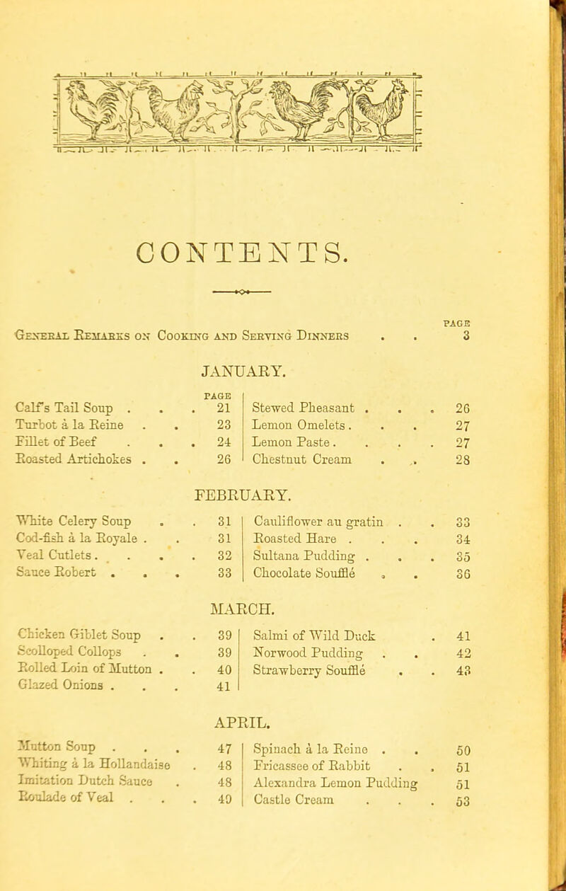 CONTENTS. PAGE General Remarks on Cooking and Serving Dinners . . 3 JANUARY. PAGE Calf's Tail Soup . . 21 Stewed Pheasant . 26 Turbot a, la Heine 23 Lemon Omelets. 27 Fillet of Beef . 24 Lemon Paste.... 27 Koasted Artichokes . 26 Chestnut Cream 28 FEBRUARY. White Celery Soup . 31 Cauliflower au gratin . 33 Cod-fish a la Eoyale . 31 Roasted Hare . 34 Teal Cutlets. . 32 Sultana Pudding . 35 Sauce Robert . 33 Chocolate Souffle 36 MARCH. Chicken Giblet Soup . 39 Salmi of Wild Duck 41 Scolloped Collops 39 Norwood Pudding 42 Rolled Loin of Mutton . . 40 Strawberry Souffle 43 Glazed Onions . 41 APRIL. Mutton Soup . 47 Spinach a la Reino . 50 Whiting a la Hollandaise . 48 Fricassee of Rabbit . . 51 Imitation Dutch Sauce 48 Alexandra Lemon Pudding 51 Roulade of Veal . . 49 Castle Cream 53