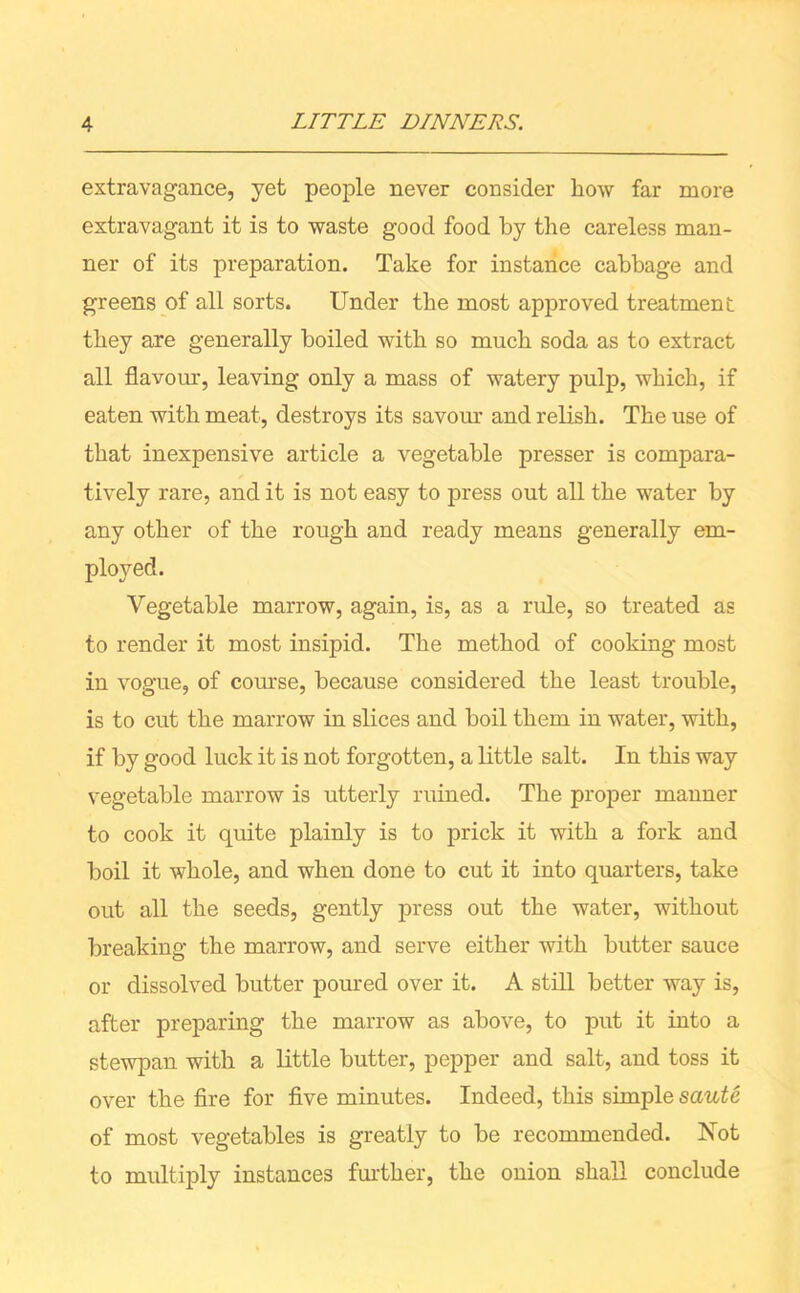 extravagance, yet people never consider how far more extravagant it is to waste good food by the careless man- ner of its preparation. Take for instance cabbage and greens of all sorts. Under the most approved treatment they are generally boiled with so much soda as to extract all flavour, leaving only a mass of watery pulp, which, if eaten with meat, destroys its savour and relish. The use of that inexpensive article a vegetable presser is compara- tively rare, and it is not easy to press out all the water by any other of the rough and ready means generally em- ployed. Vegetable marrow, again, is, as a rule, so treated as to render it most insipid. The method of cooking most in vogue, of course, because considered the least trouble, is to cut the marrow in slices and boil them in water, with, if by good luck it is not forgotten, a little salt. In this way vegetable marrow is utterly ruined. The proper manner to cook it quite plainly is to prick it with a fork and boil it whole, and when done to cut it into quarters, take out all the seeds, gently press out the water, without breaking the marrow, and serve either with butter sauce or dissolved butter poured over it. A still better way is, after preparing the marrow as above, to put it into a stewpan with a little butter, pepper and salt, and toss it over the fire for five minutes. Indeed, this simple saute of most vegetables is greatly to be recommended. Not to multiply instances further, the onion shall conclude